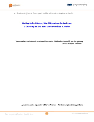 26Curso Introducción al Coaching – Manual de Apoyo
www.cursosparacoaching.com
 Realizar el ajuste al futuro para facilitar el cambio e inspirar al cliente.
No Hay Malo O Bueno, Sólo El Resultado De Acciones.
El Coaching Es Una Zona Libre De Crítica Y Juicios.
“Nuestras herramientas, técnicas y quiénes somos Coaches hacen posible que los sueños y
metas se hagan realidad...”
Agradecimientos Especiales a Sharon Pearson – The Coaching Institute y Joe Pane
 