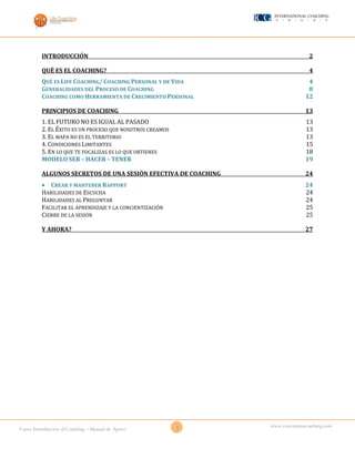 1Curso Introducción al Coaching – Manual de Apoyo
www.cursosparacoaching.com
INTRODUCCIÓN 2
QUÉ ES EL COACHING? 4
QUÉ ES LIFE COACHING/ COACHING PERSONAL Y DE VIDA 4
GENERALIDADES DEL PROCESO DE COACHING 8
COACHING COMO HERRAMIENTA DE CRECIMIENTO PERSONAL 12
PRINCIPIOS DE COACHING 13
1. EL FUTURO NO ES IGUAL AL PASADO 13
2. EL ÉXITO ES UN PROCESO QUE NOSOTROS CREAMOS 13
3. EL MAPA NO ES EL TERRITORIO 13
4. CONDICIONES LIMITANTES 15
5. EN LO QUE TE FOCALIZAS ES LO QUE OBTIENES 18
MODELO SER – HACER – TENER 19
ALGUNOS SECRETOS DE UNA SESIÓN EFECTIVA DE COACHING 24
 CREAR Y MANTENER RAPPORT 24
HABILIDADES DE ESCUCHA 24
HABILIDADES AL PREGUNTAR 24
FACILITAR EL APRENDIZAJE Y LA CONCIENTIZACIÓN 25
CIERRE DE LA SESIÓN 25
Y AHORA? 27
 