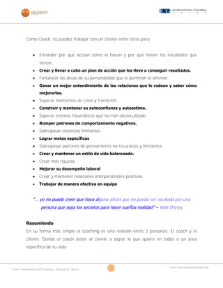 6Curso Introducción al Coaching – Manual de Apoyo
www.cursosparacoaching.com
Como Coach, tú puedes trabajar con un cliente entre otras para:
 Entender por qué actúan como lo hacen y por qué tienen los resultados que
tienen.
 Crear y llevar a cabo un plan de acción que los lleve a conseguir resultados.
 Fortalecer las áreas de su personalidad que le permitan lo anterior.
 Ganar un mejor entendimiento de las relaciones que le rodean y saber cómo
mejorarlas.
 Superar momentos de crisis y transición.
 Construir y mantener su autoconfianza y autoestima.
 Superar eventos traumáticos que los han obstaculizado.
 Romper patrones de comportamiento negativos.
 Sobrepasar creencias limitantes.
 Lograr metas específicas
 Sobrepasar patrones de pensamiento no recursivos y limitantes.
 Crear y mantener un estilo de vida balanceado.
 Crear más riqueza.
 Mejorar su desempeño laboral
 Crear y mantener relaciones interpersonales positivas.
 Trabajar de manera efectiva en equipo
“… yo no puedo creer que haya alguna altura que no pueda ser escalada por una
persona que sepa los secretos para hacer sueños realidad” – Walt Disney
Resumiendo
En su forma más simple el coaching es una relación entre 2 personas: El coach y el
cliente. Donde el coach asiste al cliente a lograr lo que quiere en todas o un área
específica de su vida.
 