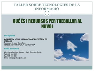 TALLER SOBRE TECNOLOGIES DE LA
INFORMACIÓ
Qui organitza
BIBLIOTECA JOSEP JARDÍ DE SANTA PERPÈTUA DE
MOGODA
Passatge de Mas Granollacs
08130 SANTA PERPÈTUA DE MOGODA
Dades de contacte
Almudena Cordero Segués - Raúl González Rubio
Telf.935 606 222
Fax.935 605 981
Email b.st.perpetua@diba.cat
QUÉ ÉS I RECURSOS PER TREBALLAR AL
NÚVOL
 