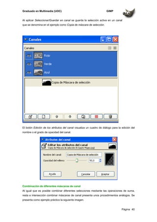 Graduado en Multimedia (UOC) GIMP
Página 40
Al aplicar Seleccionar/Guardar en canal se guarda la selección activa en un canal
que se denomina en el ejemplo como Copia de máscara de selección.
El botón Edición de los atributos del canal visualiza un cuadro de diálogo para la edición del
nombre o el grado de opacidad del canal.
Combinación de diferentes máscaras de canal
Al igual que es posible combinar diferentes selecciones mediante las operaciones de suma,
resta e intersección combinar máscaras de canal presenta unos procedimientos análogos. Se
presenta como ejemplo práctico la siguiente imagen.
 