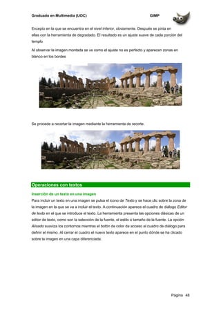 Graduado en Multimedia (UOC) GIMP
Página 48
Excepto en la que se encuentra en el nivel inferior, obviamente. Después se pinta en
ellas con la herramienta de degradado. El resultado es un ajuste suave de cada porción del
templo
Al observar la imagen montada se ve como el ajuste no es perfecto y aparecen zonas en
blanco en los bordes
Se procede a recortar la imagen mediante la herramienta de recorte.
Operaciones con textos
Inserción de un texto en una imagen
Para incluir un texto en una imagen se pulsa el icono de Texto y se hace clic sobre la zona de
la imagen en la que se va a incluir el texto. A continuación aparece el cuadro de diálogo Editor
de texto en el que se introduce el texto. La herramienta presenta las opciones clásicas de un
editor de texto, como son la selección de la fuente, el estilo o tamaño de la fuente. La opción
Alisado suaviza los contornos mientras el botón de color da acceso al cuadro de diálogo para
definir el mismo. Al cerrar el cuadro el nuevo texto aparece en el punto dónde se ha clicado
sobre la imagen en una capa diferenciada.
 