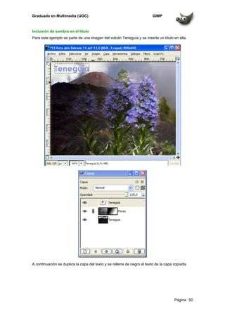 Graduado en Multimedia (UOC) GIMP
Página 50
Inclusión de sombra en el título
Para este ejemplo se parte de una imagen del volcán Teneguía y se inserta un título en ella.
A continuación se duplica la capa del texto y se rellena de negro el texto de la capa copiada.
 