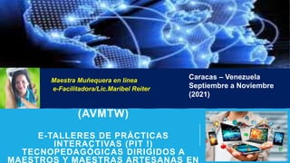 BIENVENIDA AL PROYECTO
(AVMTW)
E-TALLERES DE PRÁCTICAS
INTERACTIVAS (PIT !)
TECNOPEDAGÓGICAS DIRIGIDOS A
MAESTROS Y MAESTRAS ARTESANAS EN
Maestra Muñequera en línea
e-Facilitadora/Lic.Maribel Reiter
Caracas – Venezuela
Septiembre a Noviembre
(2021)
 