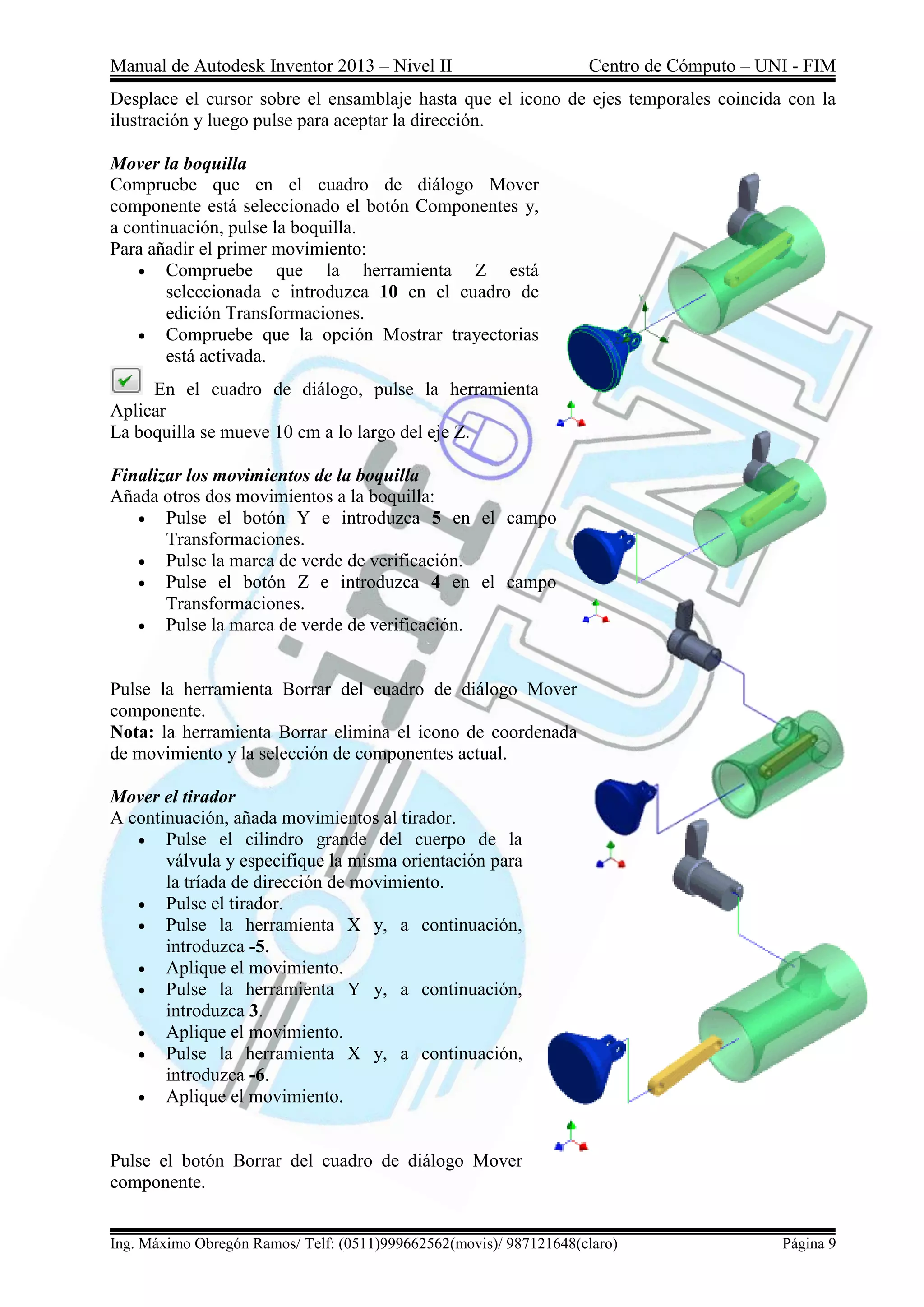 Manual de Autodesk Inventor 2013 – Nivel II Centro de Cómputo – UNI - FIM
Ing. Máximo Obregón Ramos/ Telf: (0511)999662562(movis)/ 987121648(claro) Página 9
Desplace el cursor sobre el ensamblaje hasta que el icono de ejes temporales coincida con la
ilustración y luego pulse para aceptar la dirección.
Mover la boquilla
Compruebe que en el cuadro de diálogo Mover
componente está seleccionado el botón Componentes y,
a continuación, pulse la boquilla.
Para añadir el primer movimiento:
 Compruebe que la herramienta Z está
seleccionada e introduzca 10 en el cuadro de
edición Transformaciones.
 Compruebe que la opción Mostrar trayectorias
está activada.
En el cuadro de diálogo, pulse la herramienta
Aplicar
La boquilla se mueve 10 cm a lo largo del eje Z.
Finalizar los movimientos de la boquilla
Añada otros dos movimientos a la boquilla:
 Pulse el botón Y e introduzca 5 en el campo
Transformaciones.
 Pulse la marca de verde de verificación.
 Pulse el botón Z e introduzca 4 en el campo
Transformaciones.
 Pulse la marca de verde de verificación.
Pulse la herramienta Borrar del cuadro de diálogo Mover
componente.
Nota: la herramienta Borrar elimina el icono de coordenada
de movimiento y la selección de componentes actual.
Mover el tirador
A continuación, añada movimientos al tirador.
 Pulse el cilindro grande del cuerpo de la
válvula y especifique la misma orientación para
la tríada de dirección de movimiento.
 Pulse el tirador.
 Pulse la herramienta X y, a continuación,
introduzca -5.
 Aplique el movimiento.
 Pulse la herramienta Y y, a continuación,
introduzca 3.
 Aplique el movimiento.
 Pulse la herramienta X y, a continuación,
introduzca -6.
 Aplique el movimiento.
Pulse el botón Borrar del cuadro de diálogo Mover
componente.
 