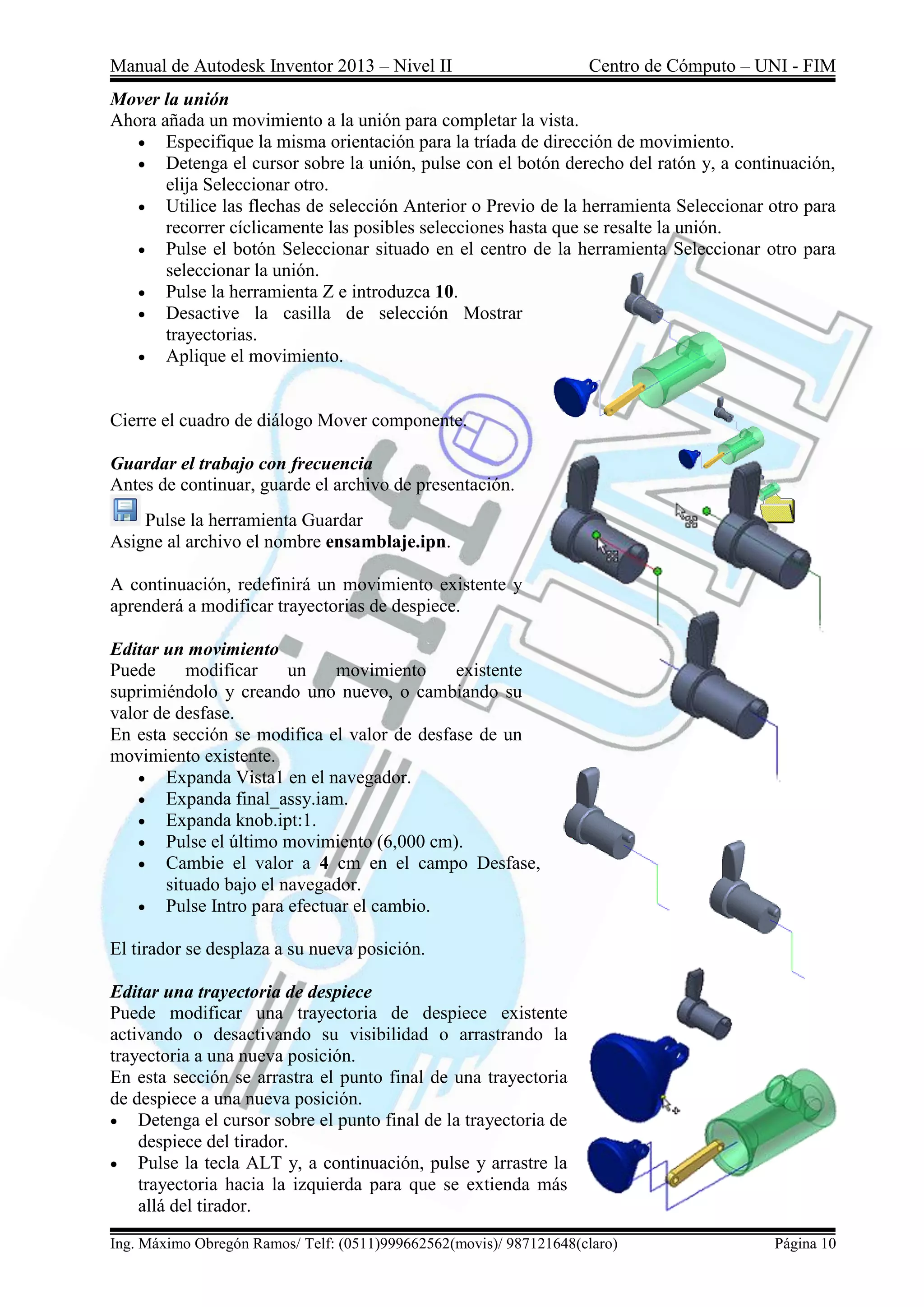 Manual de Autodesk Inventor 2013 – Nivel II Centro de Cómputo – UNI - FIM
Ing. Máximo Obregón Ramos/ Telf: (0511)999662562(movis)/ 987121648(claro) Página 10
Mover la unión
Ahora añada un movimiento a la unión para completar la vista.
 Especifique la misma orientación para la tríada de dirección de movimiento.
 Detenga el cursor sobre la unión, pulse con el botón derecho del ratón y, a continuación,
elija Seleccionar otro.
 Utilice las flechas de selección Anterior o Previo de la herramienta Seleccionar otro para
recorrer cíclicamente las posibles selecciones hasta que se resalte la unión.
 Pulse el botón Seleccionar situado en el centro de la herramienta Seleccionar otro para
seleccionar la unión.
 Pulse la herramienta Z e introduzca 10.
 Desactive la casilla de selección Mostrar
trayectorias.
 Aplique el movimiento.
Cierre el cuadro de diálogo Mover componente.
Guardar el trabajo con frecuencia
Antes de continuar, guarde el archivo de presentación.
Pulse la herramienta Guardar
Asigne al archivo el nombre ensamblaje.ipn.
A continuación, redefinirá un movimiento existente y
aprenderá a modificar trayectorias de despiece.
Editar un movimiento
Puede modificar un movimiento existente
suprimiéndolo y creando uno nuevo, o cambiando su
valor de desfase.
En esta sección se modifica el valor de desfase de un
movimiento existente.
 Expanda Vista1 en el navegador.
 Expanda final_assy.iam.
 Expanda knob.ipt:1.
 Pulse el último movimiento (6,000 cm).
 Cambie el valor a 4 cm en el campo Desfase,
situado bajo el navegador.
 Pulse Intro para efectuar el cambio.
El tirador se desplaza a su nueva posición.
Editar una trayectoria de despiece
Puede modificar una trayectoria de despiece existente
activando o desactivando su visibilidad o arrastrando la
trayectoria a una nueva posición.
En esta sección se arrastra el punto final de una trayectoria
de despiece a una nueva posición.
 Detenga el cursor sobre el punto final de la trayectoria de
despiece del tirador.
 Pulse la tecla ALT y, a continuación, pulse y arrastre la
trayectoria hacia la izquierda para que se extienda más
allá del tirador.
 