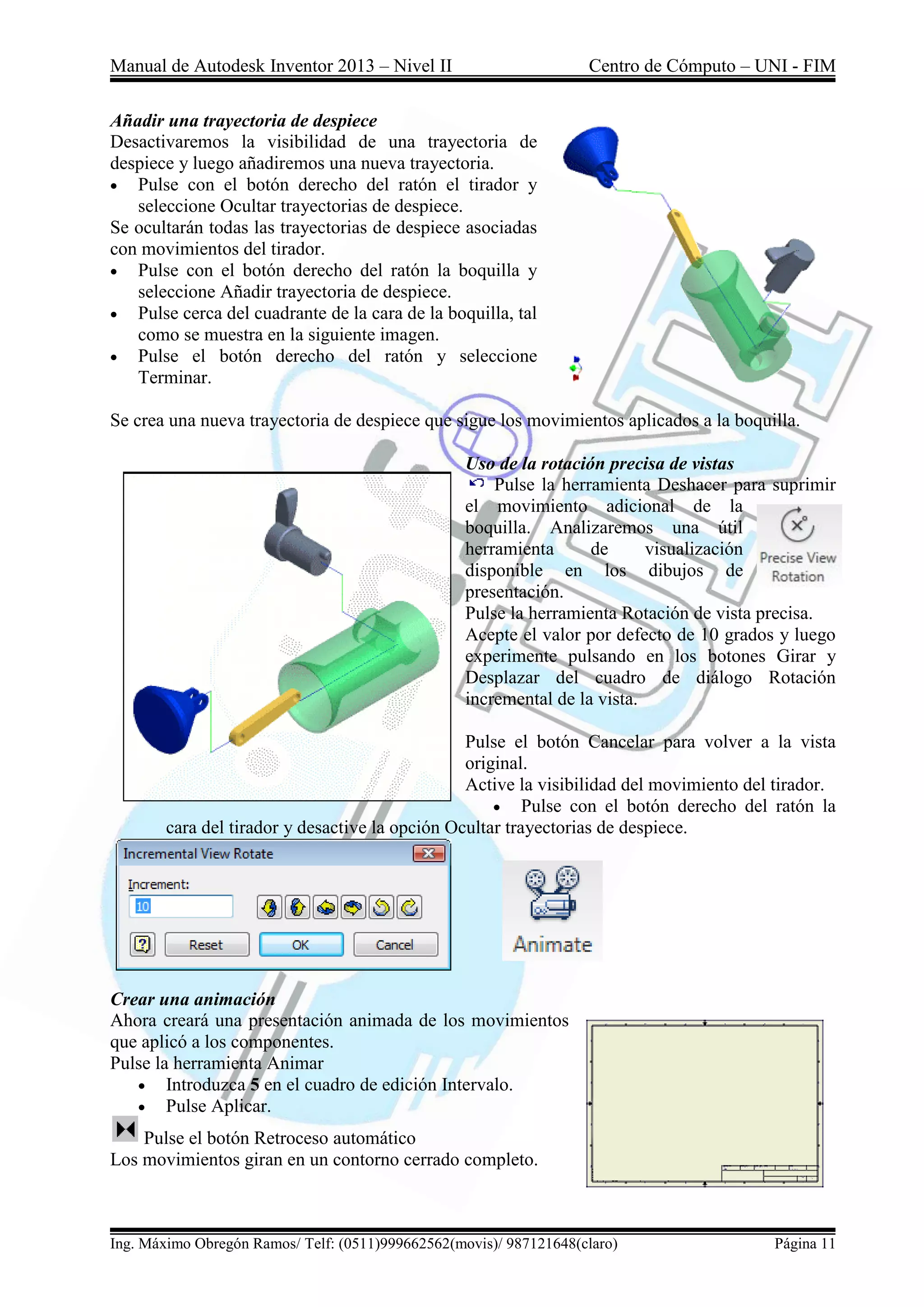 Manual de Autodesk Inventor 2013 – Nivel II Centro de Cómputo – UNI - FIM
Ing. Máximo Obregón Ramos/ Telf: (0511)999662562(movis)/ 987121648(claro) Página 11
Añadir una trayectoria de despiece
Desactivaremos la visibilidad de una trayectoria de
despiece y luego añadiremos una nueva trayectoria.
 Pulse con el botón derecho del ratón el tirador y
seleccione Ocultar trayectorias de despiece.
Se ocultarán todas las trayectorias de despiece asociadas
con movimientos del tirador.
 Pulse con el botón derecho del ratón la boquilla y
seleccione Añadir trayectoria de despiece.
 Pulse cerca del cuadrante de la cara de la boquilla, tal
como se muestra en la siguiente imagen.
 Pulse el botón derecho del ratón y seleccione
Terminar.
Se crea una nueva trayectoria de despiece que sigue los movimientos aplicados a la boquilla.
Uso de la rotación precisa de vistas
Pulse la herramienta Deshacer para suprimir
el movimiento adicional de la
boquilla. Analizaremos una útil
herramienta de visualización
disponible en los dibujos de
presentación.
Pulse la herramienta Rotación de vista precisa.
Acepte el valor por defecto de 10 grados y luego
experimente pulsando en los botones Girar y
Desplazar del cuadro de diálogo Rotación
incremental de la vista.
Pulse el botón Cancelar para volver a la vista
original.
Active la visibilidad del movimiento del tirador.
 Pulse con el botón derecho del ratón la
cara del tirador y desactive la opción Ocultar trayectorias de despiece.
Crear una animación
Ahora creará una presentación animada de los movimientos
que aplicó a los componentes.
Pulse la herramienta Animar
 Introduzca 5 en el cuadro de edición Intervalo.
 Pulse Aplicar.
Pulse el botón Retroceso automático
Los movimientos giran en un contorno cerrado completo.
 