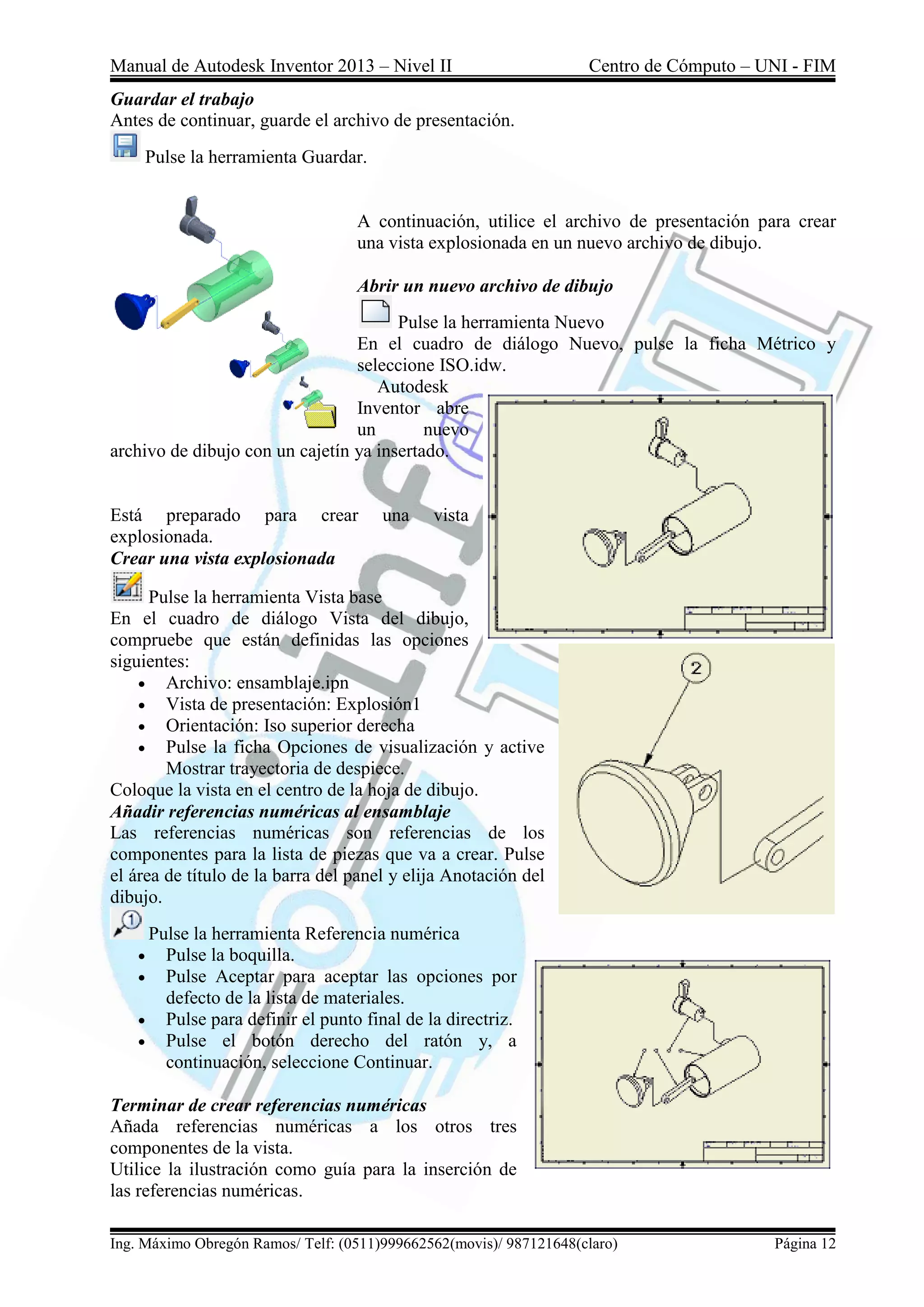 Manual de Autodesk Inventor 2013 – Nivel II Centro de Cómputo – UNI - FIM
Ing. Máximo Obregón Ramos/ Telf: (0511)999662562(movis)/ 987121648(claro) Página 12
Guardar el trabajo
Antes de continuar, guarde el archivo de presentación.
Pulse la herramienta Guardar.
A continuación, utilice el archivo de presentación para crear
una vista explosionada en un nuevo archivo de dibujo.
Abrir un nuevo archivo de dibujo
Pulse la herramienta Nuevo
En el cuadro de diálogo Nuevo, pulse la ficha Métrico y
seleccione ISO.idw.
Autodesk
Inventor abre
un nuevo
archivo de dibujo con un cajetín ya insertado.
Está preparado para crear una vista
explosionada.
Crear una vista explosionada
Pulse la herramienta Vista base
En el cuadro de diálogo Vista del dibujo,
compruebe que están definidas las opciones
siguientes:
 Archivo: ensamblaje.ipn
 Vista de presentación: Explosión1
 Orientación: Iso superior derecha
 Pulse la ficha Opciones de visualización y active
Mostrar trayectoria de despiece.
Coloque la vista en el centro de la hoja de dibujo.
Añadir referencias numéricas al ensamblaje
Las referencias numéricas son referencias de los
componentes para la lista de piezas que va a crear. Pulse
el área de título de la barra del panel y elija Anotación del
dibujo.
Pulse la herramienta Referencia numérica
 Pulse la boquilla.
 Pulse Aceptar para aceptar las opciones por
defecto de la lista de materiales.
 Pulse para definir el punto final de la directriz.
 Pulse el botón derecho del ratón y, a
continuación, seleccione Continuar.
Terminar de crear referencias numéricas
Añada referencias numéricas a los otros tres
componentes de la vista.
Utilice la ilustración como guía para la inserción de
las referencias numéricas.
 