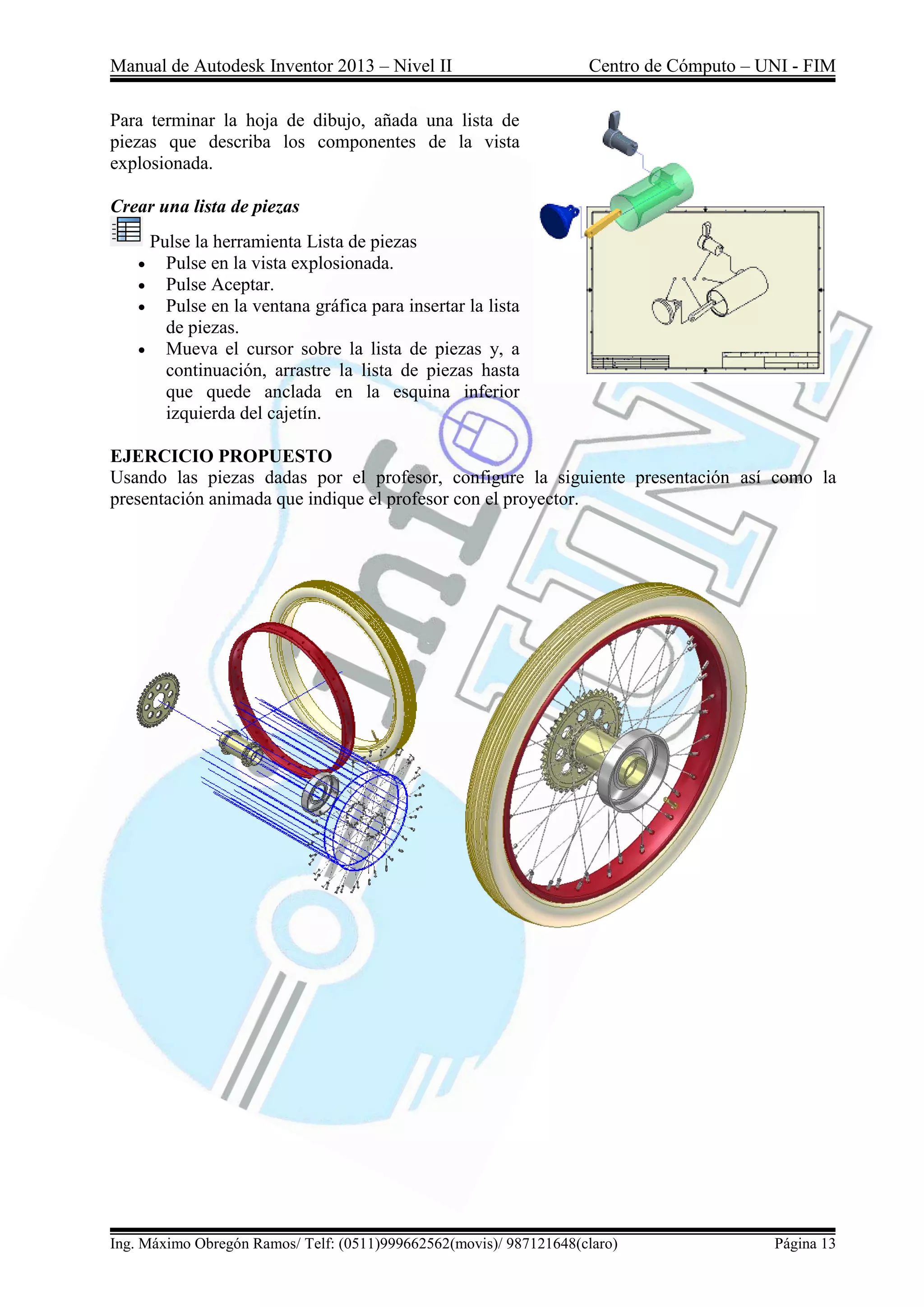 Manual de Autodesk Inventor 2013 – Nivel II Centro de Cómputo – UNI - FIM
Ing. Máximo Obregón Ramos/ Telf: (0511)999662562(movis)/ 987121648(claro) Página 13
Para terminar la hoja de dibujo, añada una lista de
piezas que describa los componentes de la vista
explosionada.
Crear una lista de piezas
Pulse la herramienta Lista de piezas
 Pulse en la vista explosionada.
 Pulse Aceptar.
 Pulse en la ventana gráfica para insertar la lista
de piezas.
 Mueva el cursor sobre la lista de piezas y, a
continuación, arrastre la lista de piezas hasta
que quede anclada en la esquina inferior
izquierda del cajetín.
EJERCICIO PROPUESTO
Usando las piezas dadas por el profesor, configure la siguiente presentación así como la
presentación animada que indique el profesor con el proyector.
 