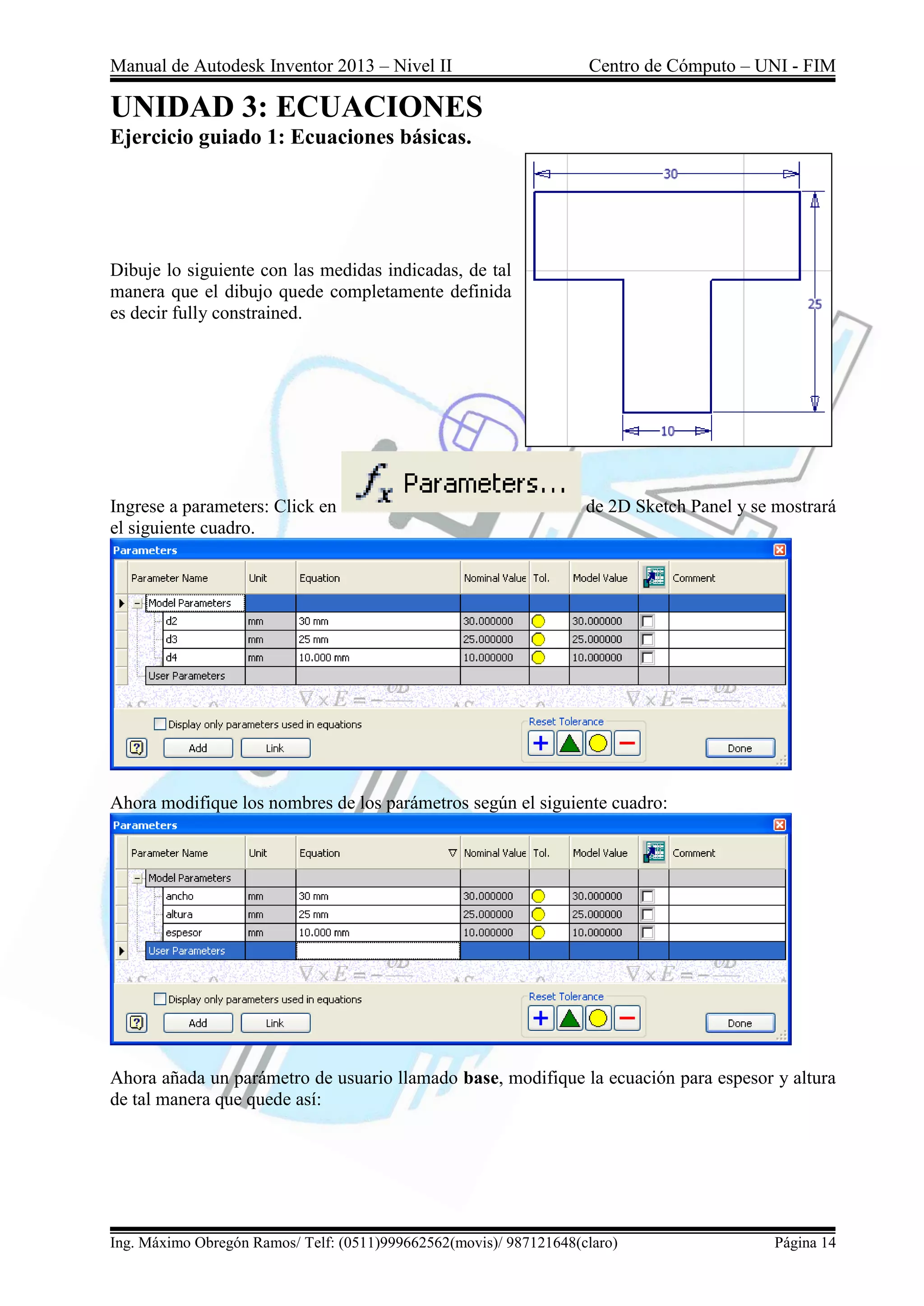 Manual de Autodesk Inventor 2013 – Nivel II Centro de Cómputo – UNI - FIM
Ing. Máximo Obregón Ramos/ Telf: (0511)999662562(movis)/ 987121648(claro) Página 14
UNIDAD 3: ECUACIONES
Ejercicio guiado 1: Ecuaciones básicas.
Dibuje lo siguiente con las medidas indicadas, de tal
manera que el dibujo quede completamente definida
es decir fully constrained.
Ingrese a parameters: Click en de 2D Sketch Panel y se mostrará
el siguiente cuadro.
Ahora modifique los nombres de los parámetros según el siguiente cuadro:
Ahora añada un parámetro de usuario llamado base, modifique la ecuación para espesor y altura
de tal manera que quede así:
 