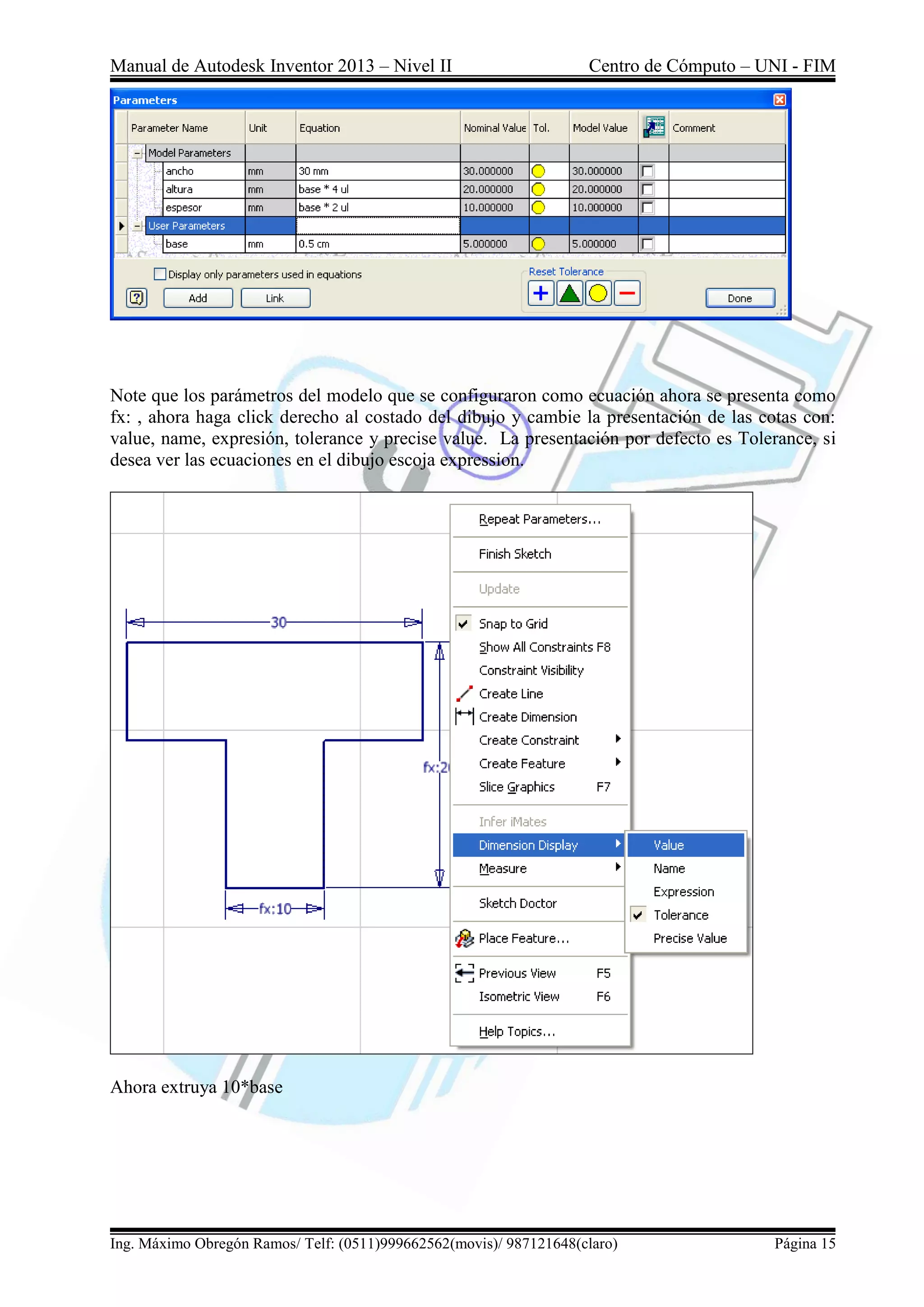 Manual de Autodesk Inventor 2013 – Nivel II Centro de Cómputo – UNI - FIM
Ing. Máximo Obregón Ramos/ Telf: (0511)999662562(movis)/ 987121648(claro) Página 15
Note que los parámetros del modelo que se configuraron como ecuación ahora se presenta como
fx: , ahora haga click derecho al costado del dibujo y cambie la presentación de las cotas con:
value, name, expresión, tolerance y precise value. La presentación por defecto es Tolerance, si
desea ver las ecuaciones en el dibujo escoja expression.
Ahora extruya 10*base
 