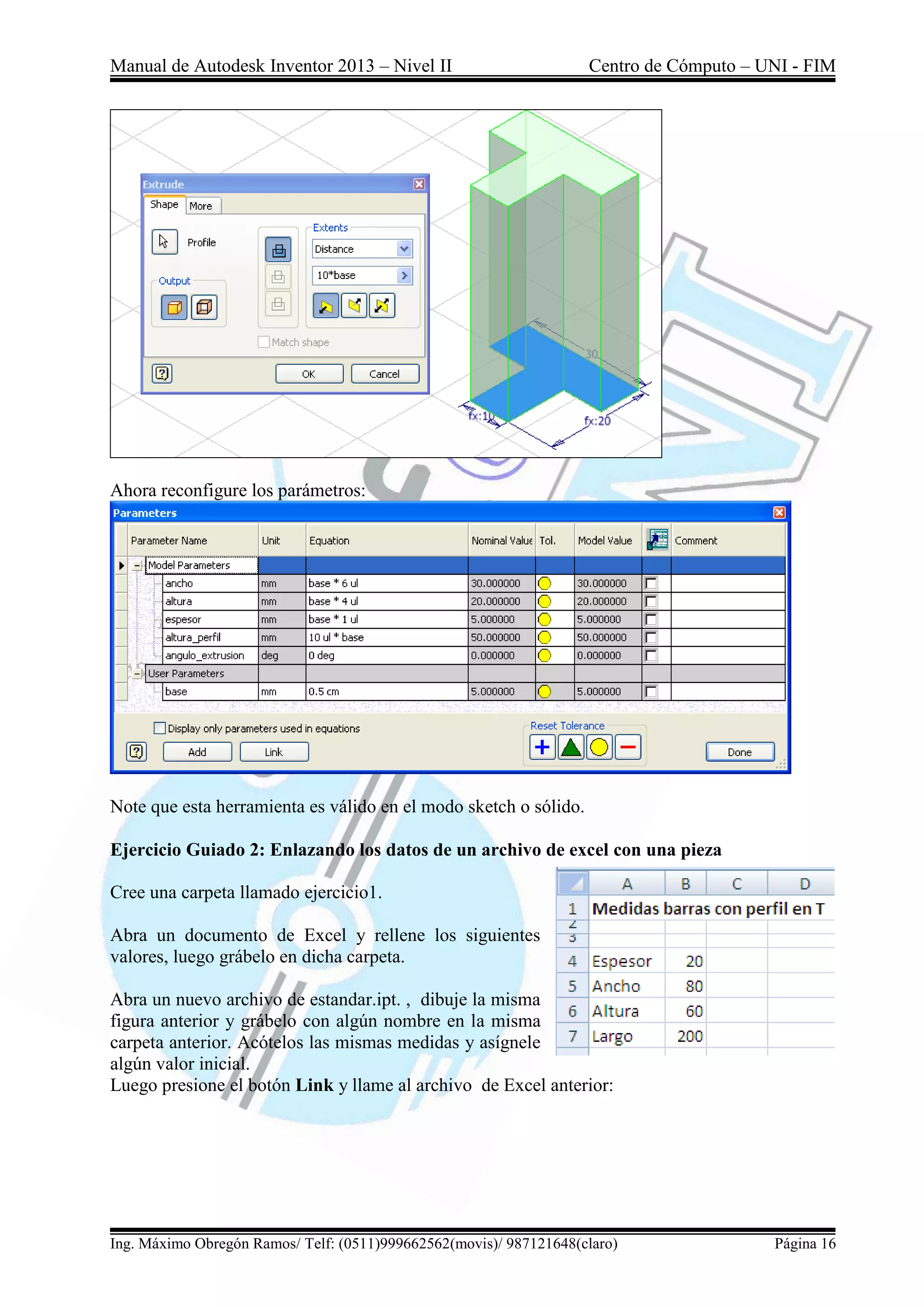 Manual de Autodesk Inventor 2013 – Nivel II Centro de Cómputo – UNI - FIM
Ing. Máximo Obregón Ramos/ Telf: (0511)999662562(movis)/ 987121648(claro) Página 16
Ahora reconfigure los parámetros:
Note que esta herramienta es válido en el modo sketch o sólido.
Ejercicio Guiado 2: Enlazando los datos de un archivo de excel con una pieza
Cree una carpeta llamado ejercicio1.
Abra un documento de Excel y rellene los siguientes
valores, luego grábelo en dicha carpeta.
Abra un nuevo archivo de estandar.ipt. , dibuje la misma
figura anterior y grábelo con algún nombre en la misma
carpeta anterior. Acótelos las mismas medidas y asígnele
algún valor inicial.
Luego presione el botón Link y llame al archivo de Excel anterior:
 