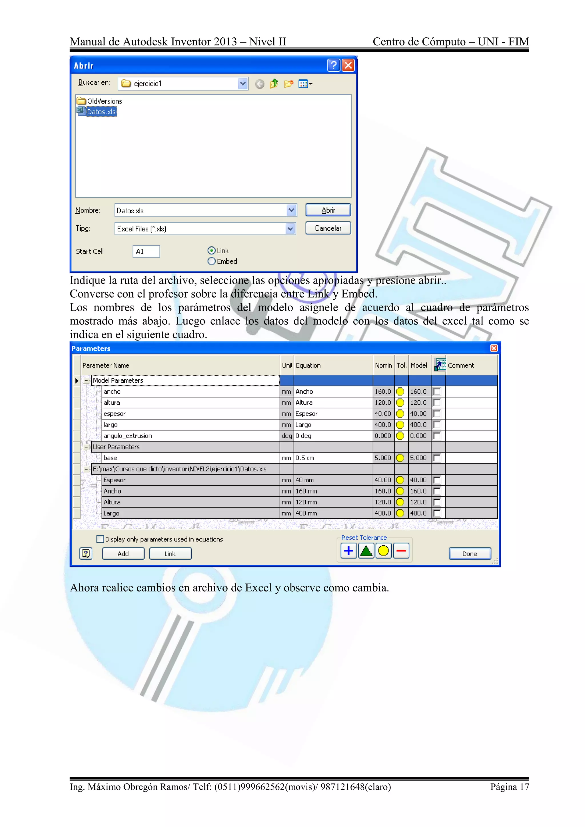 Manual de Autodesk Inventor 2013 – Nivel II Centro de Cómputo – UNI - FIM
Ing. Máximo Obregón Ramos/ Telf: (0511)999662562(movis)/ 987121648(claro) Página 17
Indique la ruta del archivo, seleccione las opciones apropiadas y presione abrir..
Converse con el profesor sobre la diferencia entre Link y Embed.
Los nombres de los parámetros del modelo asígnele de acuerdo al cuadro de parámetros
mostrado más abajo. Luego enlace los datos del modelo con los datos del excel tal como se
indica en el siguiente cuadro.
Ahora realice cambios en archivo de Excel y observe como cambia.
 
