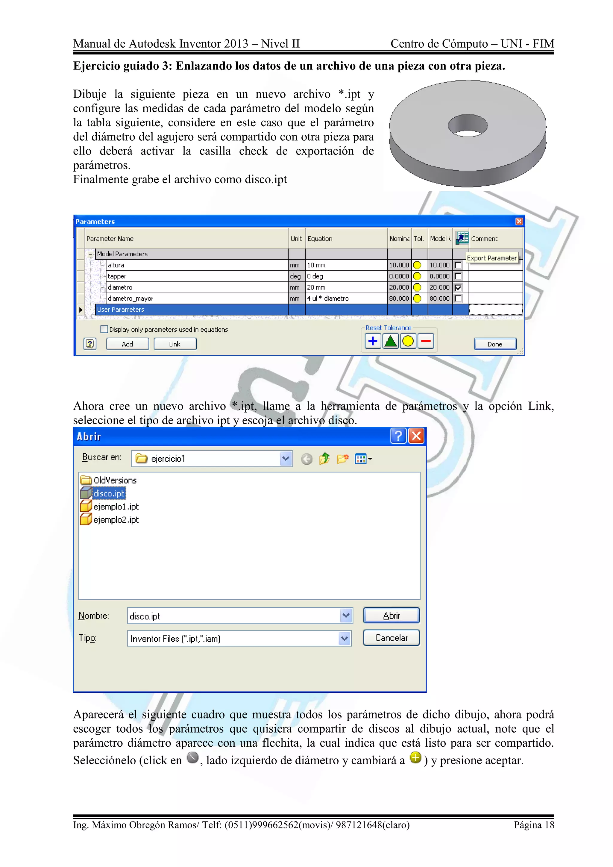 Manual de Autodesk Inventor 2013 – Nivel II Centro de Cómputo – UNI - FIM
Ing. Máximo Obregón Ramos/ Telf: (0511)999662562(movis)/ 987121648(claro) Página 18
Ejercicio guiado 3: Enlazando los datos de un archivo de una pieza con otra pieza.
Dibuje la siguiente pieza en un nuevo archivo *.ipt y
configure las medidas de cada parámetro del modelo según
la tabla siguiente, considere en este caso que el parámetro
del diámetro del agujero será compartido con otra pieza para
ello deberá activar la casilla check de exportación de
parámetros.
Finalmente grabe el archivo como disco.ipt
Ahora cree un nuevo archivo *.ipt, llame a la herramienta de parámetros y la opción Link,
seleccione el tipo de archivo ipt y escoja el archivo disco.
Aparecerá el siguiente cuadro que muestra todos los parámetros de dicho dibujo, ahora podrá
escoger todos los parámetros que quisiera compartir de discos al dibujo actual, note que el
parámetro diámetro aparece con una flechita, la cual indica que está listo para ser compartido.
Selecciónelo (click en , lado izquierdo de diámetro y cambiará a ) y presione aceptar.
 