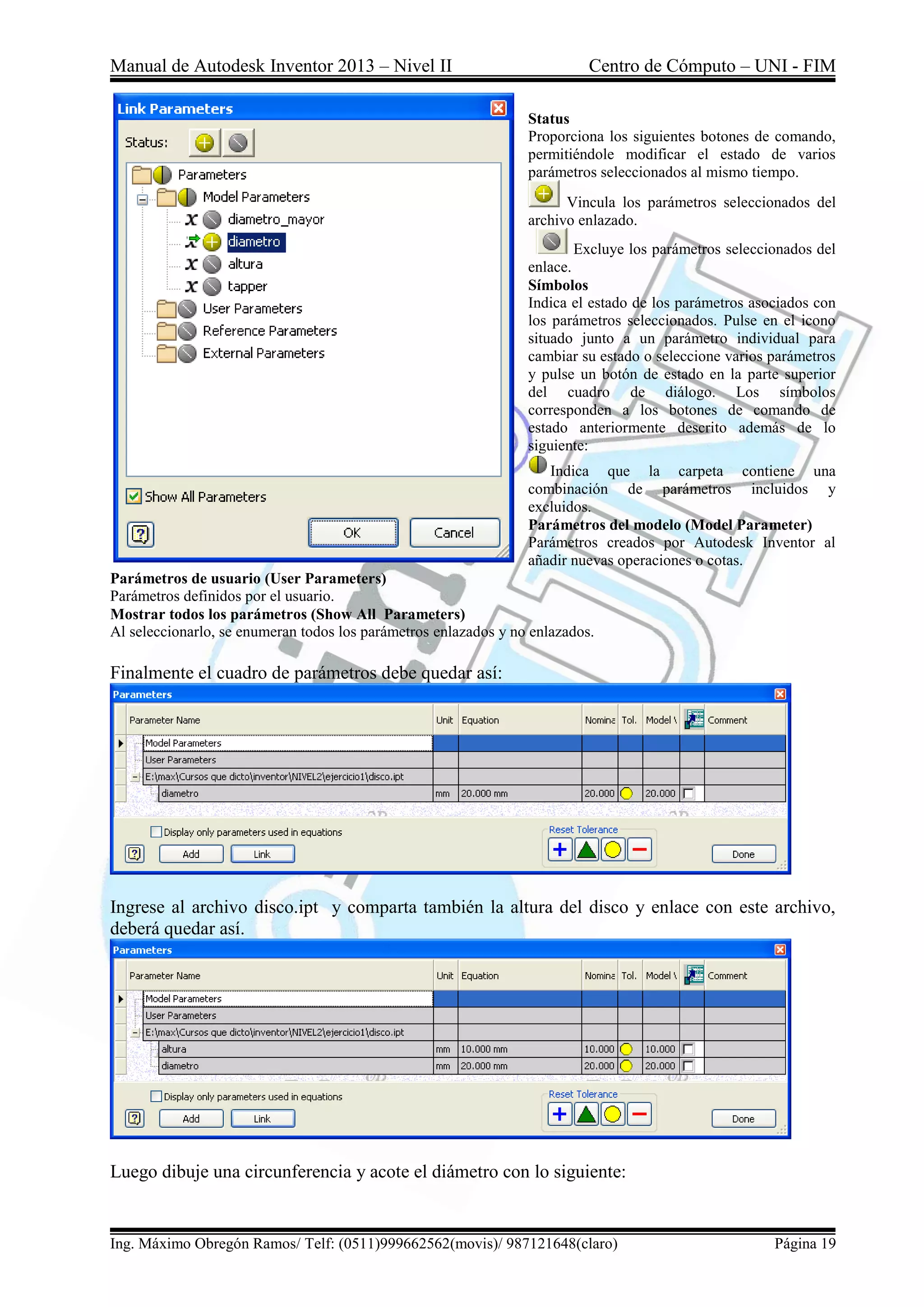 Manual de Autodesk Inventor 2013 – Nivel II Centro de Cómputo – UNI - FIM
Ing. Máximo Obregón Ramos/ Telf: (0511)999662562(movis)/ 987121648(claro) Página 19
Status
Proporciona los siguientes botones de comando,
permitiéndole modificar el estado de varios
parámetros seleccionados al mismo tiempo.
Vincula los parámetros seleccionados del
archivo enlazado.
Excluye los parámetros seleccionados del
enlace.
Símbolos
Indica el estado de los parámetros asociados con
los parámetros seleccionados. Pulse en el icono
situado junto a un parámetro individual para
cambiar su estado o seleccione varios parámetros
y pulse un botón de estado en la parte superior
del cuadro de diálogo. Los símbolos
corresponden a los botones de comando de
estado anteriormente descrito además de lo
siguiente:
Indica que la carpeta contiene una
combinación de parámetros incluidos y
excluidos.
Parámetros del modelo (Model Parameter)
Parámetros creados por Autodesk Inventor al
añadir nuevas operaciones o cotas.
Parámetros de usuario (User Parameters)
Parámetros definidos por el usuario.
Mostrar todos los parámetros (Show All Parameters)
Al seleccionarlo, se enumeran todos los parámetros enlazados y no enlazados.
Finalmente el cuadro de parámetros debe quedar así:
Ingrese al archivo disco.ipt y comparta también la altura del disco y enlace con este archivo,
deberá quedar así.
Luego dibuje una circunferencia y acote el diámetro con lo siguiente:
 
