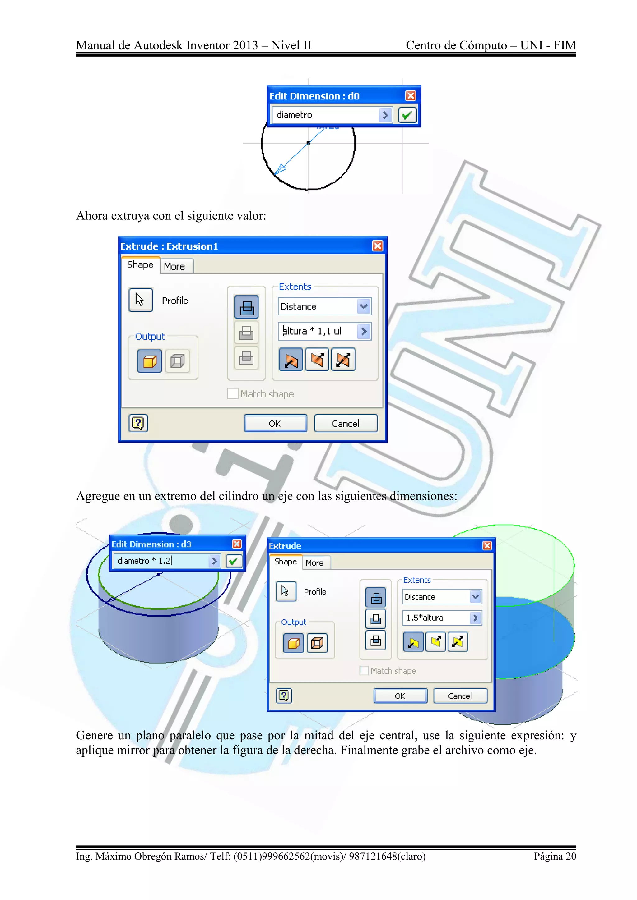 Manual de Autodesk Inventor 2013 – Nivel II Centro de Cómputo – UNI - FIM
Ing. Máximo Obregón Ramos/ Telf: (0511)999662562(movis)/ 987121648(claro) Página 20
Ahora extruya con el siguiente valor:
Agregue en un extremo del cilindro un eje con las siguientes dimensiones:
Genere un plano paralelo que pase por la mitad del eje central, use la siguiente expresión: y
aplique mirror para obtener la figura de la derecha. Finalmente grabe el archivo como eje.
 