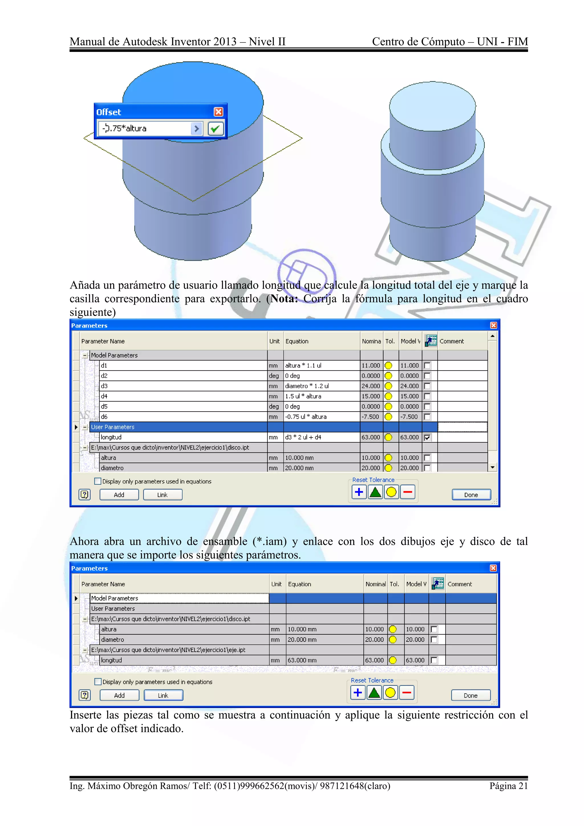 Manual de Autodesk Inventor 2013 – Nivel II Centro de Cómputo – UNI - FIM
Ing. Máximo Obregón Ramos/ Telf: (0511)999662562(movis)/ 987121648(claro) Página 21
Añada un parámetro de usuario llamado longitud que calcule la longitud total del eje y marque la
casilla correspondiente para exportarlo. (Nota: Corrija la fórmula para longitud en el cuadro
siguiente)
Ahora abra un archivo de ensamble (*.iam) y enlace con los dos dibujos eje y disco de tal
manera que se importe los siguientes parámetros.
Inserte las piezas tal como se muestra a continuación y aplique la siguiente restricción con el
valor de offset indicado.
 