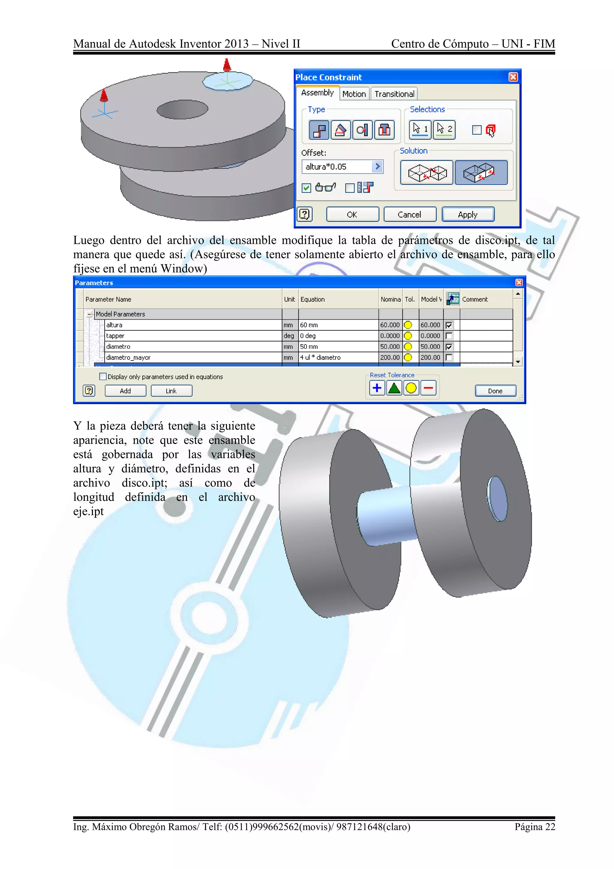 Manual de Autodesk Inventor 2013 – Nivel II Centro de Cómputo – UNI - FIM
Ing. Máximo Obregón Ramos/ Telf: (0511)999662562(movis)/ 987121648(claro) Página 22
Luego dentro del archivo del ensamble modifique la tabla de parámetros de disco.ipt, de tal
manera que quede así. (Asegúrese de tener solamente abierto el archivo de ensamble, para ello
fíjese en el menú Window)
Y la pieza deberá tener la siguiente
apariencia, note que este ensamble
está gobernada por las variables
altura y diámetro, definidas en el
archivo disco.ipt; así como de
longitud definida en el archivo
eje.ipt
 