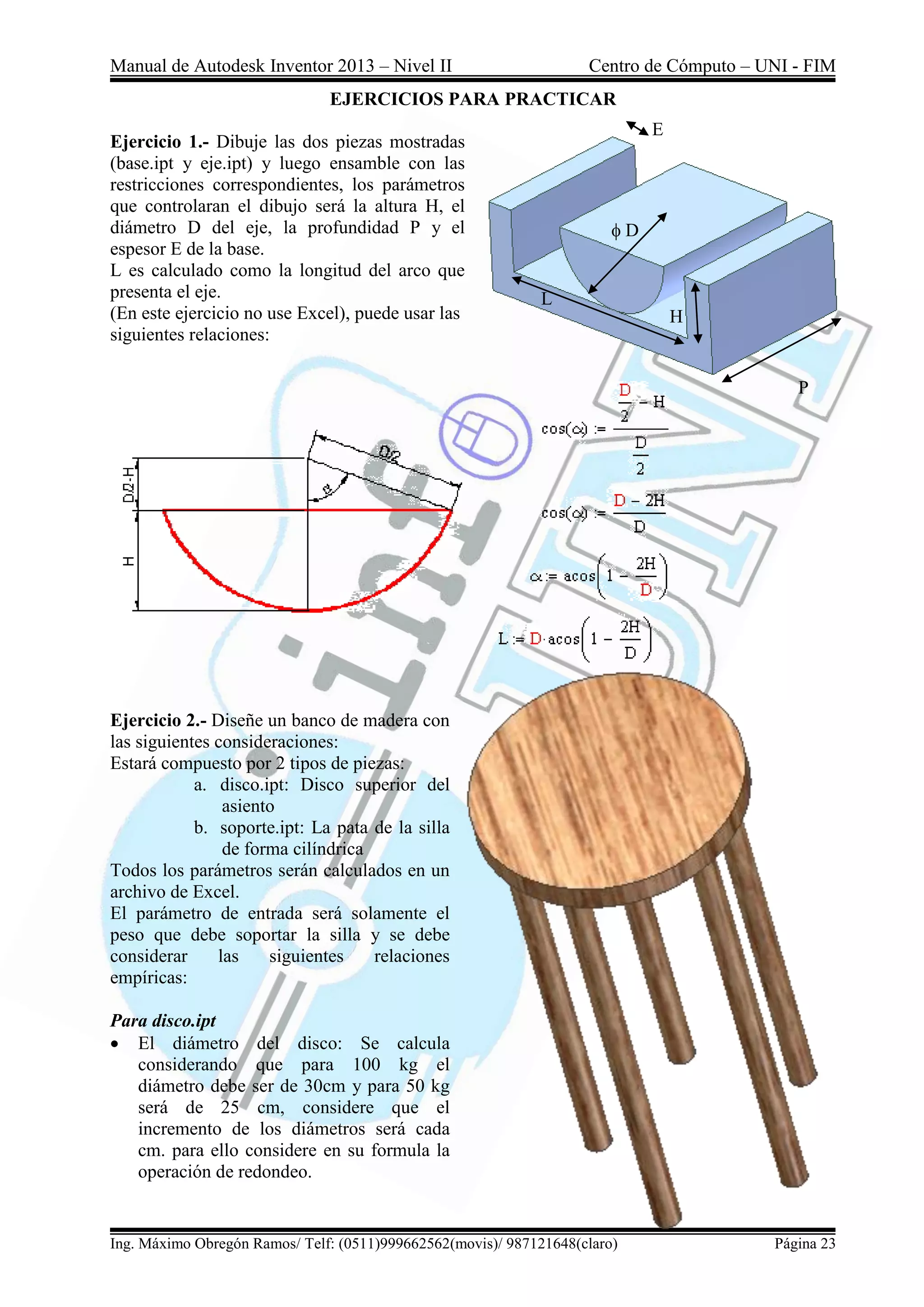 Manual de Autodesk Inventor 2013 – Nivel II Centro de Cómputo – UNI - FIM
Ing. Máximo Obregón Ramos/ Telf: (0511)999662562(movis)/ 987121648(claro) Página 23
EJERCICIOS PARA PRACTICAR
Ejercicio 1.- Dibuje las dos piezas mostradas
(base.ipt y eje.ipt) y luego ensamble con las
restricciones correspondientes, los parámetros
que controlaran el dibujo será la altura H, el
diámetro D del eje, la profundidad P y el
espesor E de la base.
L es calculado como la longitud del arco que
presenta el eje.
(En este ejercicio no use Excel), puede usar las
siguientes relaciones:
Ejercicio 2.- Diseñe un banco de madera con
las siguientes consideraciones:
Estará compuesto por 2 tipos de piezas:
a. disco.ipt: Disco superior del
asiento
b. soporte.ipt: La pata de la silla
de forma cilíndrica
Todos los parámetros serán calculados en un
archivo de Excel.
El parámetro de entrada será solamente el
peso que debe soportar la silla y se debe
considerar las siguientes relaciones
empíricas:
Para disco.ipt
 El diámetro del disco: Se calcula
considerando que para 100 kg el
diámetro debe ser de 30cm y para 50 kg
será de 25 cm, considere que el
incremento de los diámetros será cada
cm. para ello considere en su formula la
operación de redondeo.
L
H
P
E
D
 