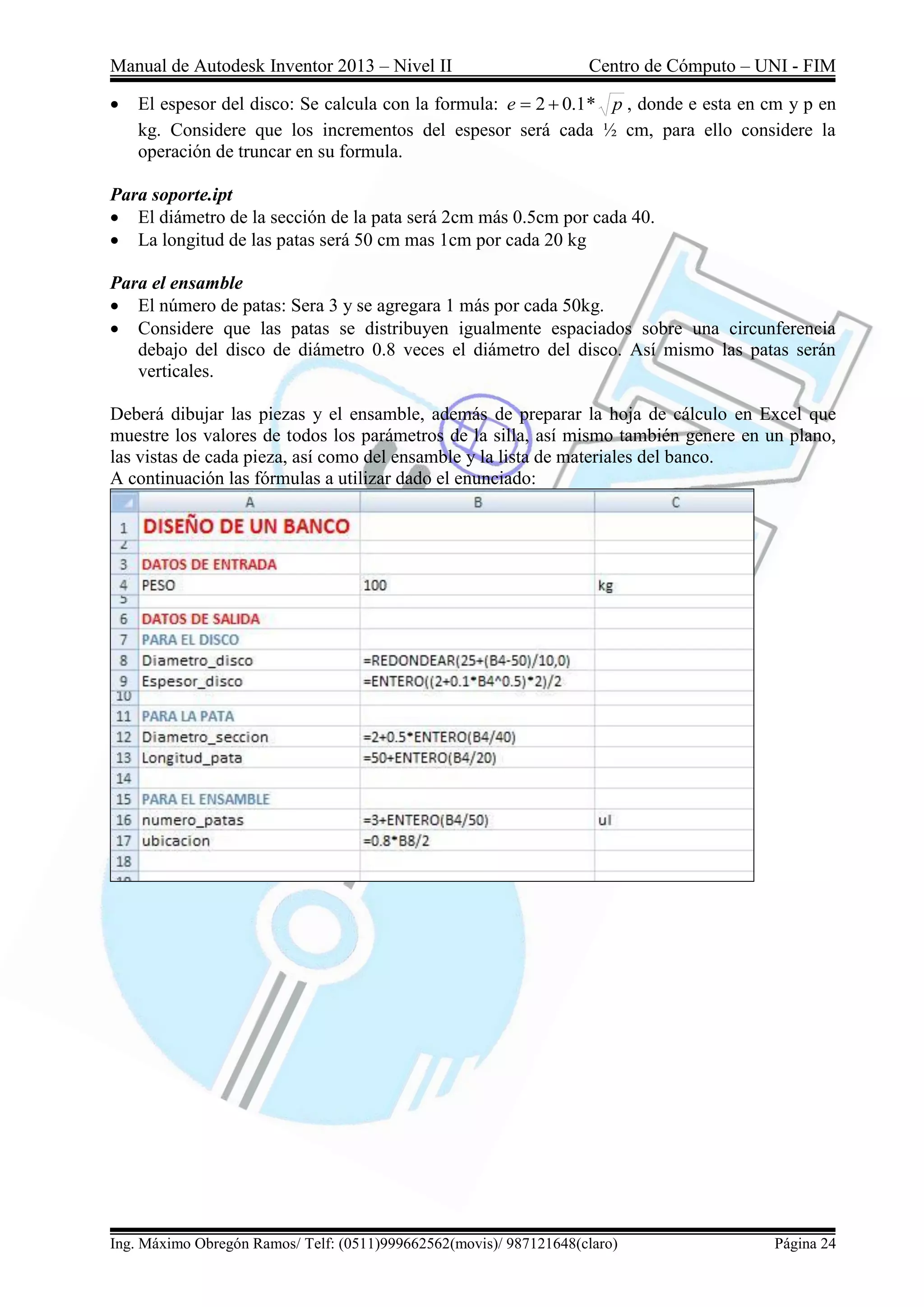 Manual de Autodesk Inventor 2013 – Nivel II Centro de Cómputo – UNI - FIM
Ing. Máximo Obregón Ramos/ Telf: (0511)999662562(movis)/ 987121648(claro) Página 24
 El espesor del disco: Se calcula con la formula: p
e *
1
.
0
2 
 , donde e esta en cm y p en
kg. Considere que los incrementos del espesor será cada ½ cm, para ello considere la
operación de truncar en su formula.
Para soporte.ipt
 El diámetro de la sección de la pata será 2cm más 0.5cm por cada 40.
 La longitud de las patas será 50 cm mas 1cm por cada 20 kg
Para el ensamble
 El número de patas: Sera 3 y se agregara 1 más por cada 50kg.
 Considere que las patas se distribuyen igualmente espaciados sobre una circunferencia
debajo del disco de diámetro 0.8 veces el diámetro del disco. Así mismo las patas serán
verticales.
Deberá dibujar las piezas y el ensamble, además de preparar la hoja de cálculo en Excel que
muestre los valores de todos los parámetros de la silla, así mismo también genere en un plano,
las vistas de cada pieza, así como del ensamble y la lista de materiales del banco.
A continuación las fórmulas a utilizar dado el enunciado:
 