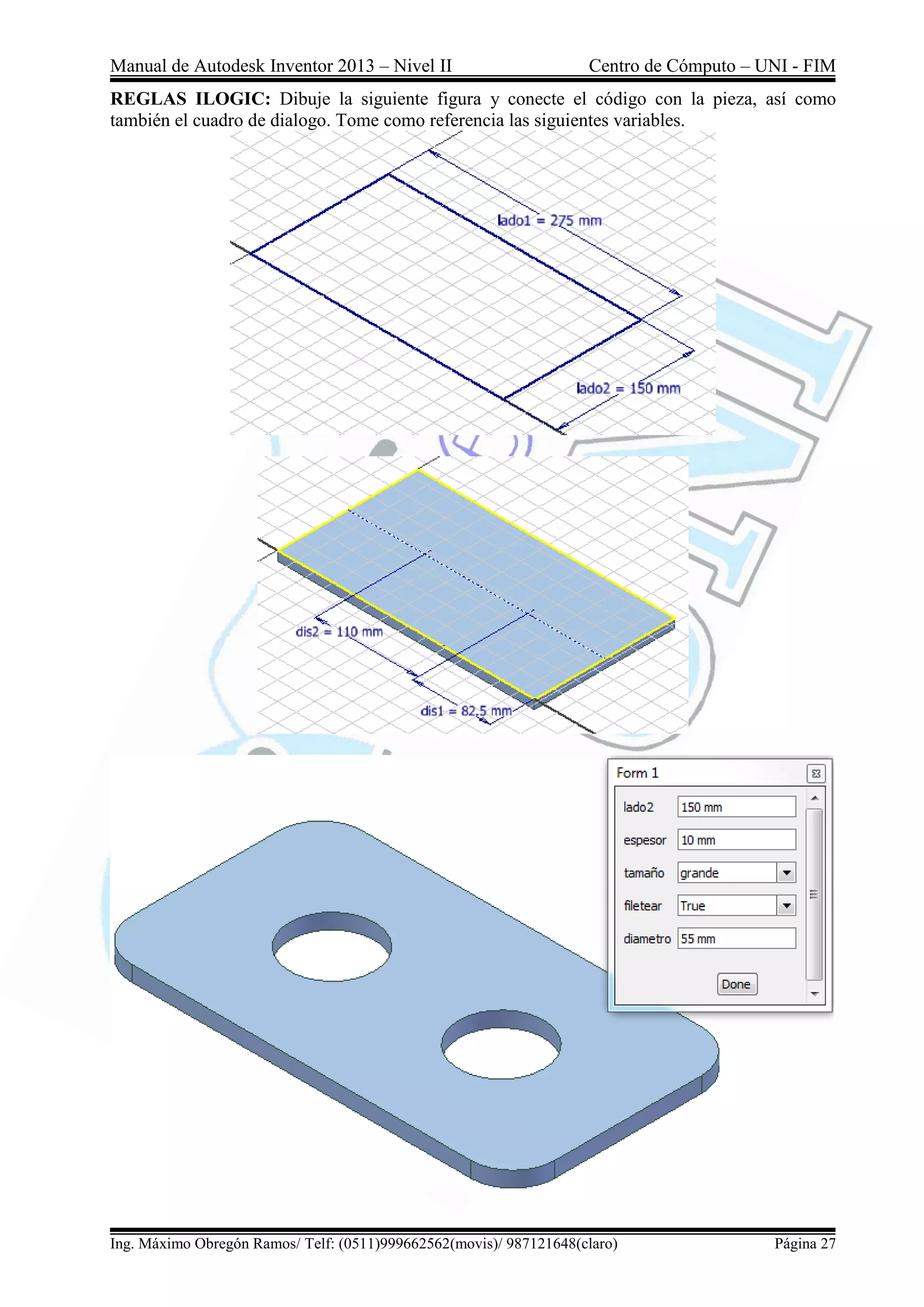 Manual de Autodesk Inventor 2013 – Nivel II Centro de Cómputo – UNI - FIM
Ing. Máximo Obregón Ramos/ Telf: (0511)999662562(movis)/ 987121648(claro) Página 27
REGLAS ILOGIC: Dibuje la siguiente figura y conecte el código con la pieza, así como
también el cuadro de dialogo. Tome como referencia las siguientes variables.
 