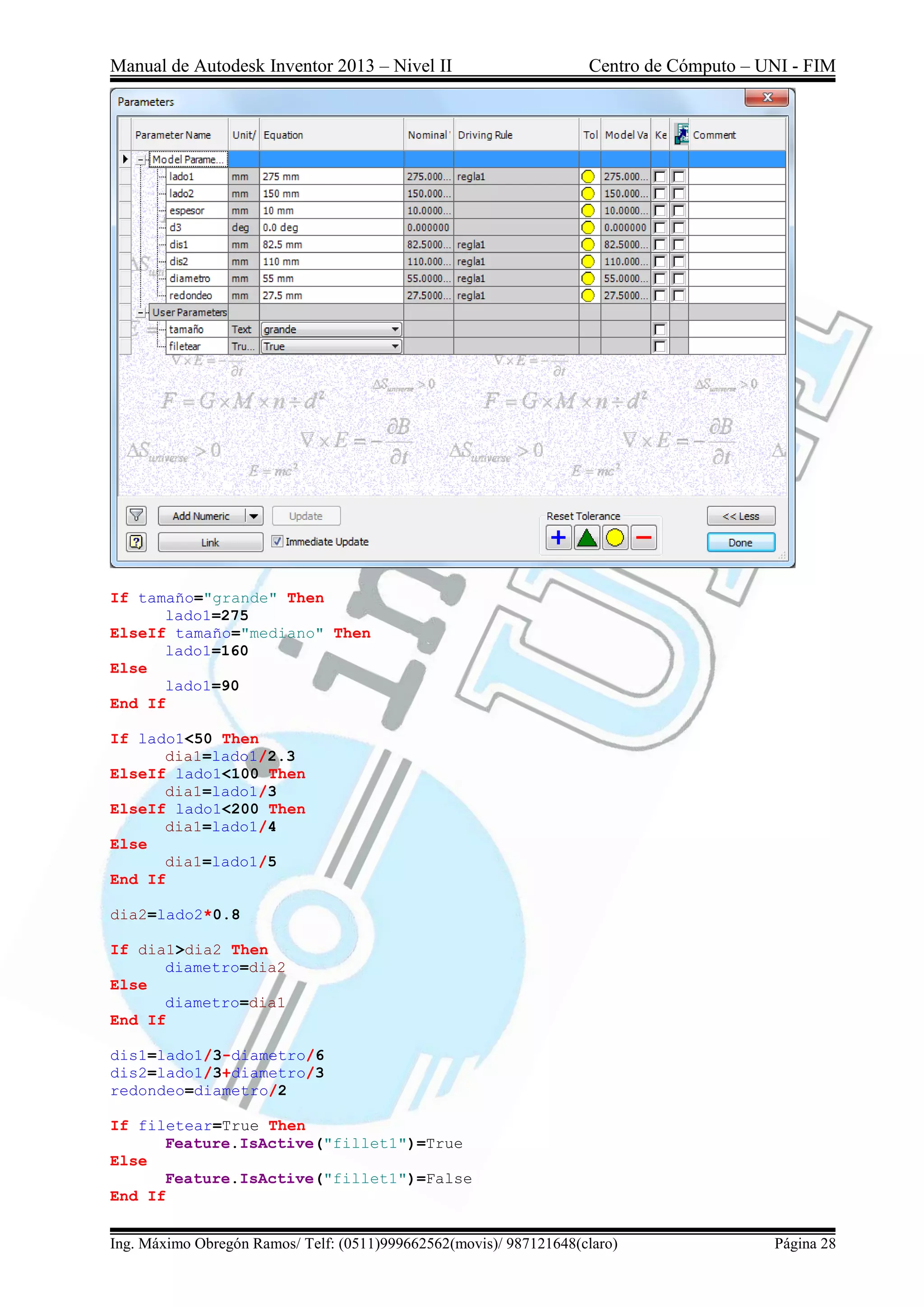 Manual de Autodesk Inventor 2013 – Nivel II Centro de Cómputo – UNI - FIM
Ing. Máximo Obregón Ramos/ Telf: (0511)999662562(movis)/ 987121648(claro) Página 28
If tamaño="grande" Then
lado1=275
ElseIf tamaño="mediano" Then
lado1=160
Else
lado1=90
End If
If lado1<50 Then
dia1=lado1/2.3
ElseIf lado1<100 Then
dia1=lado1/3
ElseIf lado1<200 Then
dia1=lado1/4
Else
dia1=lado1/5
End If
dia2=lado2*0.8
If dia1>dia2 Then
diametro=dia2
Else
diametro=dia1
End If
dis1=lado1/3-diametro/6
dis2=lado1/3+diametro/3
redondeo=diametro/2
If filetear=True Then
Feature.IsActive("fillet1")=True
Else
Feature.IsActive("fillet1")=False
End If
 