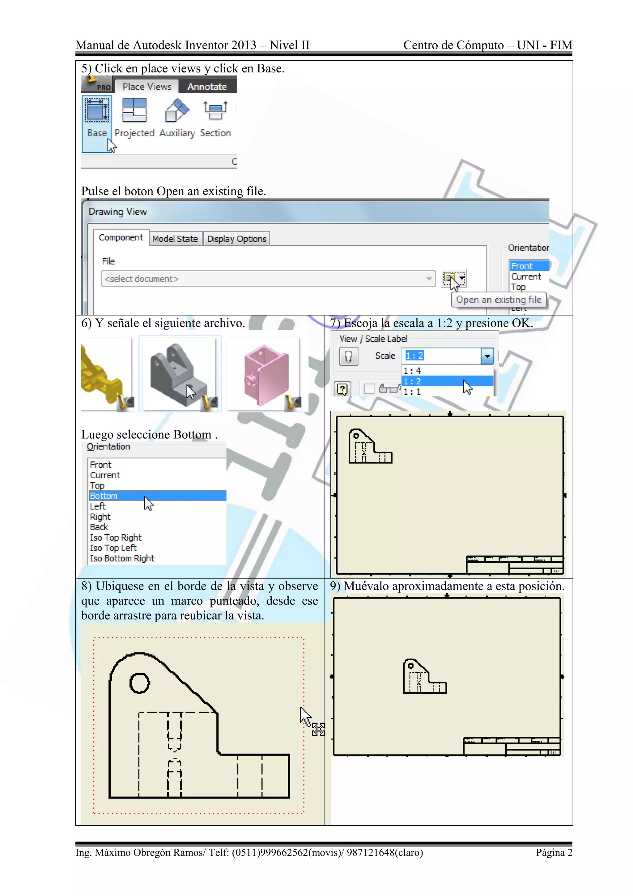 Manual de Autodesk Inventor 2013 – Nivel II Centro de Cómputo – UNI - FIM
Ing. Máximo Obregón Ramos/ Telf: (0511)999662562(movis)/ 987121648(claro) Página 2
5) Click en place views y click en Base.
Pulse el boton Open an existing file.
6) Y señale el siguiente archivo.
Luego seleccione Bottom .
7) Escoja la escala a 1:2 y presione OK.
8) Ubiquese en el borde de la vista y observe
que aparece un marco punteado, desde ese
borde arrastre para reubicar la vista.
9) Muévalo aproximadamente a esta posición.
 
