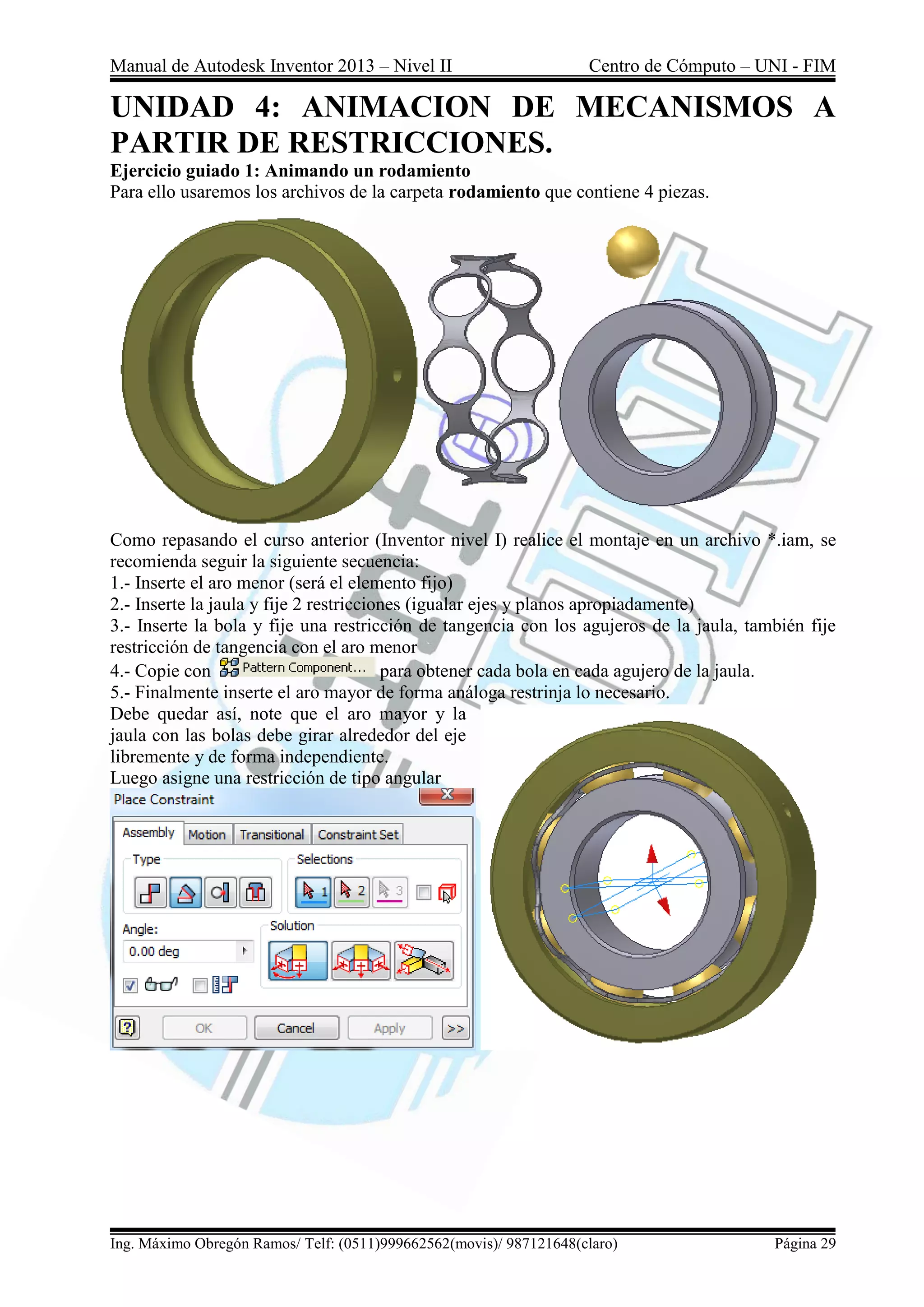 Manual de Autodesk Inventor 2013 – Nivel II Centro de Cómputo – UNI - FIM
Ing. Máximo Obregón Ramos/ Telf: (0511)999662562(movis)/ 987121648(claro) Página 29
UNIDAD 4: ANIMACION DE MECANISMOS A
PARTIR DE RESTRICCIONES.
Ejercicio guiado 1: Animando un rodamiento
Para ello usaremos los archivos de la carpeta rodamiento que contiene 4 piezas.
Como repasando el curso anterior (Inventor nivel I) realice el montaje en un archivo *.iam, se
recomienda seguir la siguiente secuencia:
1.- Inserte el aro menor (será el elemento fijo)
2.- Inserte la jaula y fije 2 restricciones (igualar ejes y planos apropiadamente)
3.- Inserte la bola y fije una restricción de tangencia con los agujeros de la jaula, también fije
restricción de tangencia con el aro menor
4.- Copie con para obtener cada bola en cada agujero de la jaula.
5.- Finalmente inserte el aro mayor de forma análoga restrinja lo necesario.
Debe quedar así, note que el aro mayor y la
jaula con las bolas debe girar alrededor del eje
libremente y de forma independiente.
Luego asigne una restricción de tipo angular
 