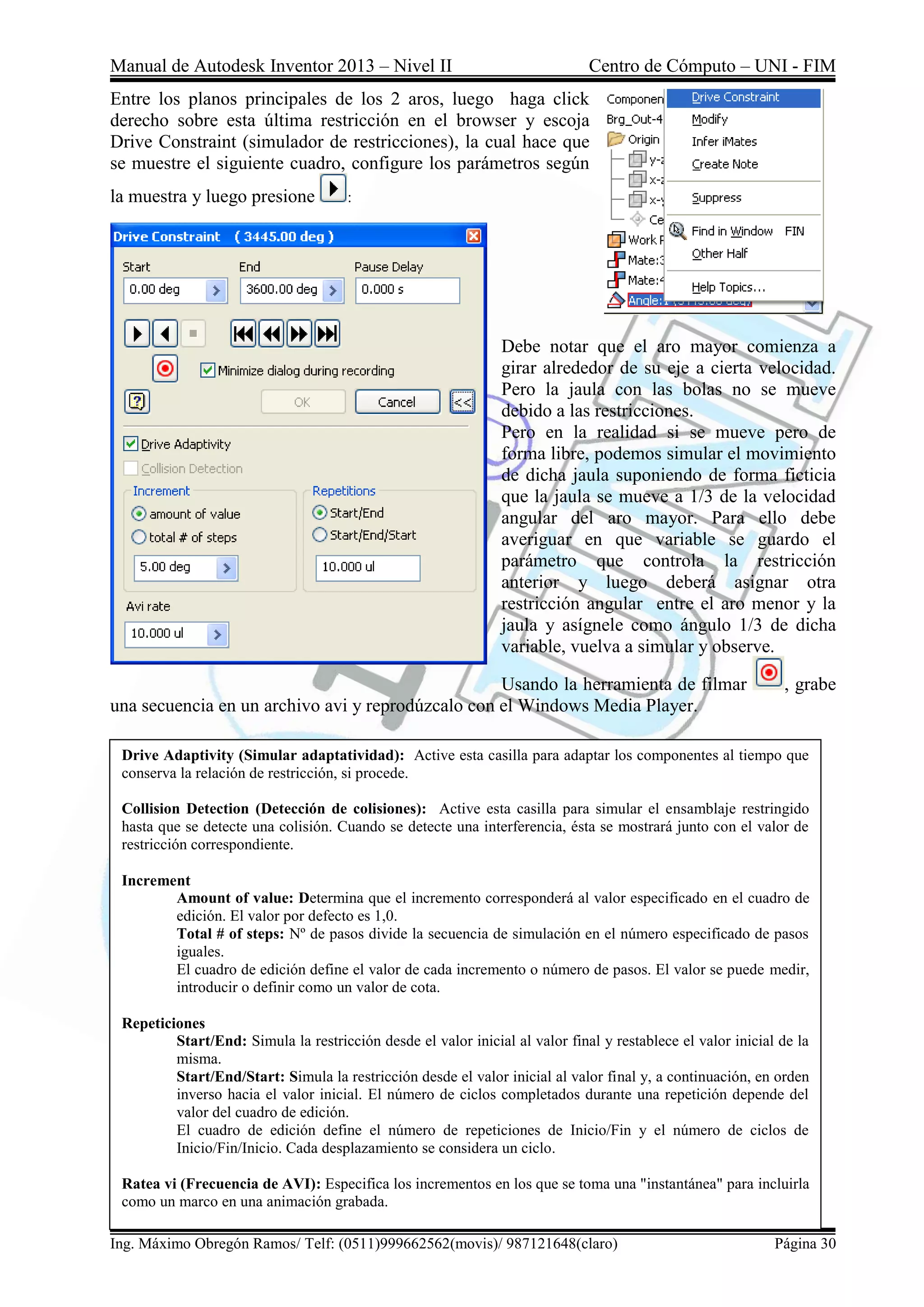 Manual de Autodesk Inventor 2013 – Nivel II Centro de Cómputo – UNI - FIM
Ing. Máximo Obregón Ramos/ Telf: (0511)999662562(movis)/ 987121648(claro) Página 30
Entre los planos principales de los 2 aros, luego haga click
derecho sobre esta última restricción en el browser y escoja
Drive Constraint (simulador de restricciones), la cual hace que
se muestre el siguiente cuadro, configure los parámetros según
la muestra y luego presione :
Debe notar que el aro mayor comienza a
girar alrededor de su eje a cierta velocidad.
Pero la jaula con las bolas no se mueve
debido a las restricciones.
Pero en la realidad si se mueve pero de
forma libre, podemos simular el movimiento
de dicha jaula suponiendo de forma ficticia
que la jaula se mueve a 1/3 de la velocidad
angular del aro mayor. Para ello debe
averiguar en que variable se guardo el
parámetro que controla la restricción
anterior y luego deberá asignar otra
restricción angular entre el aro menor y la
jaula y asígnele como ángulo 1/3 de dicha
variable, vuelva a simular y observe.
Usando la herramienta de filmar , grabe
una secuencia en un archivo avi y reprodúzcalo con el Windows Media Player.
Drive Adaptivity (Simular adaptatividad): Active esta casilla para adaptar los componentes al tiempo que
conserva la relación de restricción, si procede.
Collision Detection (Detección de colisiones): Active esta casilla para simular el ensamblaje restringido
hasta que se detecte una colisión. Cuando se detecte una interferencia, ésta se mostrará junto con el valor de
restricción correspondiente.
Increment
Amount of value: Determina que el incremento corresponderá al valor especificado en el cuadro de
edición. El valor por defecto es 1,0.
Total # of steps: Nº de pasos divide la secuencia de simulación en el número especificado de pasos
iguales.
El cuadro de edición define el valor de cada incremento o número de pasos. El valor se puede medir,
introducir o definir como un valor de cota.
Repeticiones
Start/End: Simula la restricción desde el valor inicial al valor final y restablece el valor inicial de la
misma.
Start/End/Start: Simula la restricción desde el valor inicial al valor final y, a continuación, en orden
inverso hacia el valor inicial. El número de ciclos completados durante una repetición depende del
valor del cuadro de edición.
El cuadro de edición define el número de repeticiones de Inicio/Fin y el número de ciclos de
Inicio/Fin/Inicio. Cada desplazamiento se considera un ciclo.
Ratea vi (Frecuencia de AVI): Especifica los incrementos en los que se toma una "instantánea" para incluirla
como un marco en una animación grabada.
 