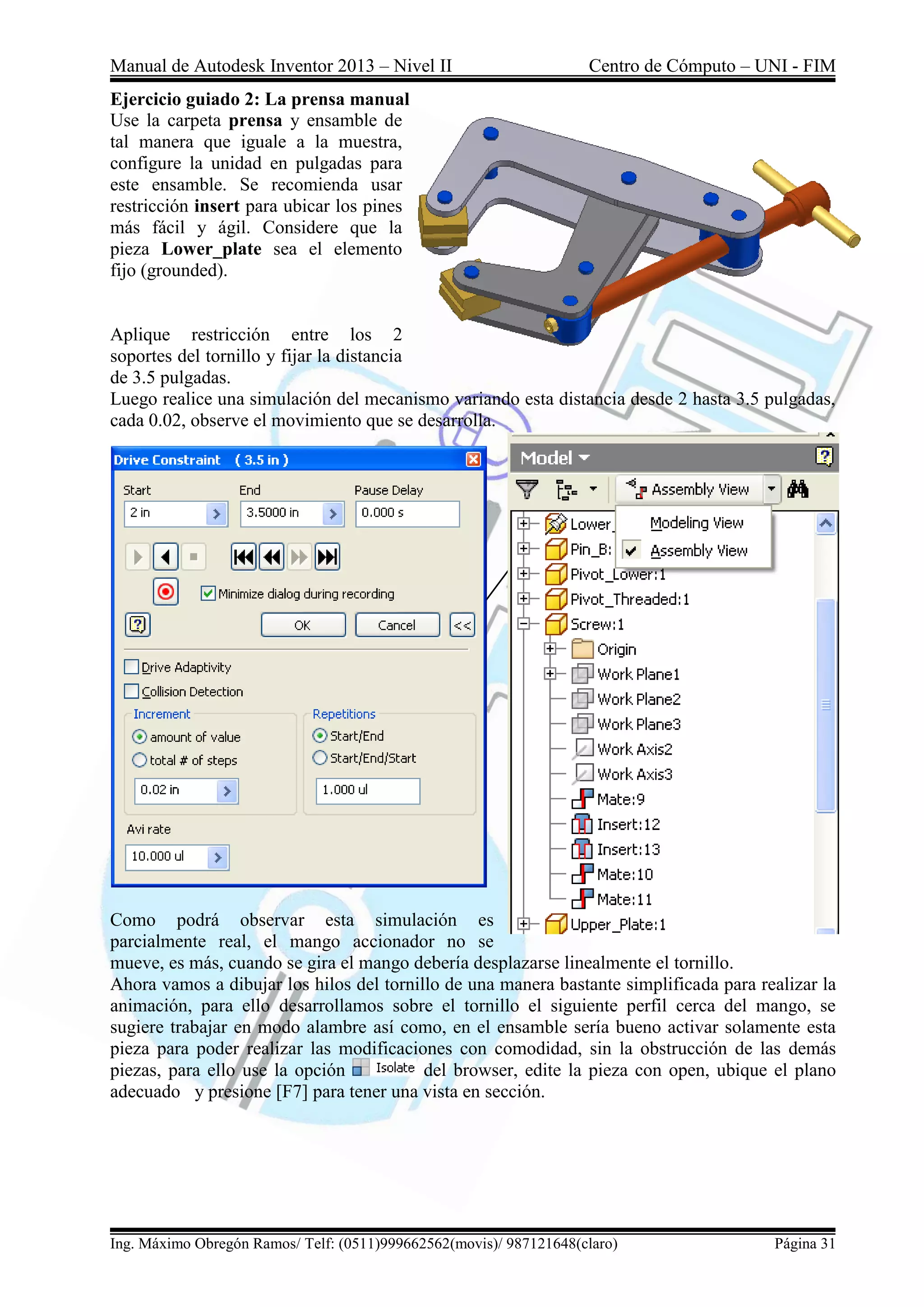 Manual de Autodesk Inventor 2013 – Nivel II Centro de Cómputo – UNI - FIM
Ing. Máximo Obregón Ramos/ Telf: (0511)999662562(movis)/ 987121648(claro) Página 31
Ejercicio guiado 2: La prensa manual
Use la carpeta prensa y ensamble de
tal manera que iguale a la muestra,
configure la unidad en pulgadas para
este ensamble. Se recomienda usar
restricción insert para ubicar los pines
más fácil y ágil. Considere que la
pieza Lower_plate sea el elemento
fijo (grounded).
Aplique restricción entre los 2
soportes del tornillo y fijar la distancia
de 3.5 pulgadas.
Luego realice una simulación del mecanismo variando esta distancia desde 2 hasta 3.5 pulgadas,
cada 0.02, observe el movimiento que se desarrolla.
Como podrá observar esta simulación es
parcialmente real, el mango accionador no se
mueve, es más, cuando se gira el mango debería desplazarse linealmente el tornillo.
Ahora vamos a dibujar los hilos del tornillo de una manera bastante simplificada para realizar la
animación, para ello desarrollamos sobre el tornillo el siguiente perfil cerca del mango, se
sugiere trabajar en modo alambre así como, en el ensamble sería bueno activar solamente esta
pieza para poder realizar las modificaciones con comodidad, sin la obstrucción de las demás
piezas, para ello use la opción del browser, edite la pieza con open, ubique el plano
adecuado y presione [F7] para tener una vista en sección.
 