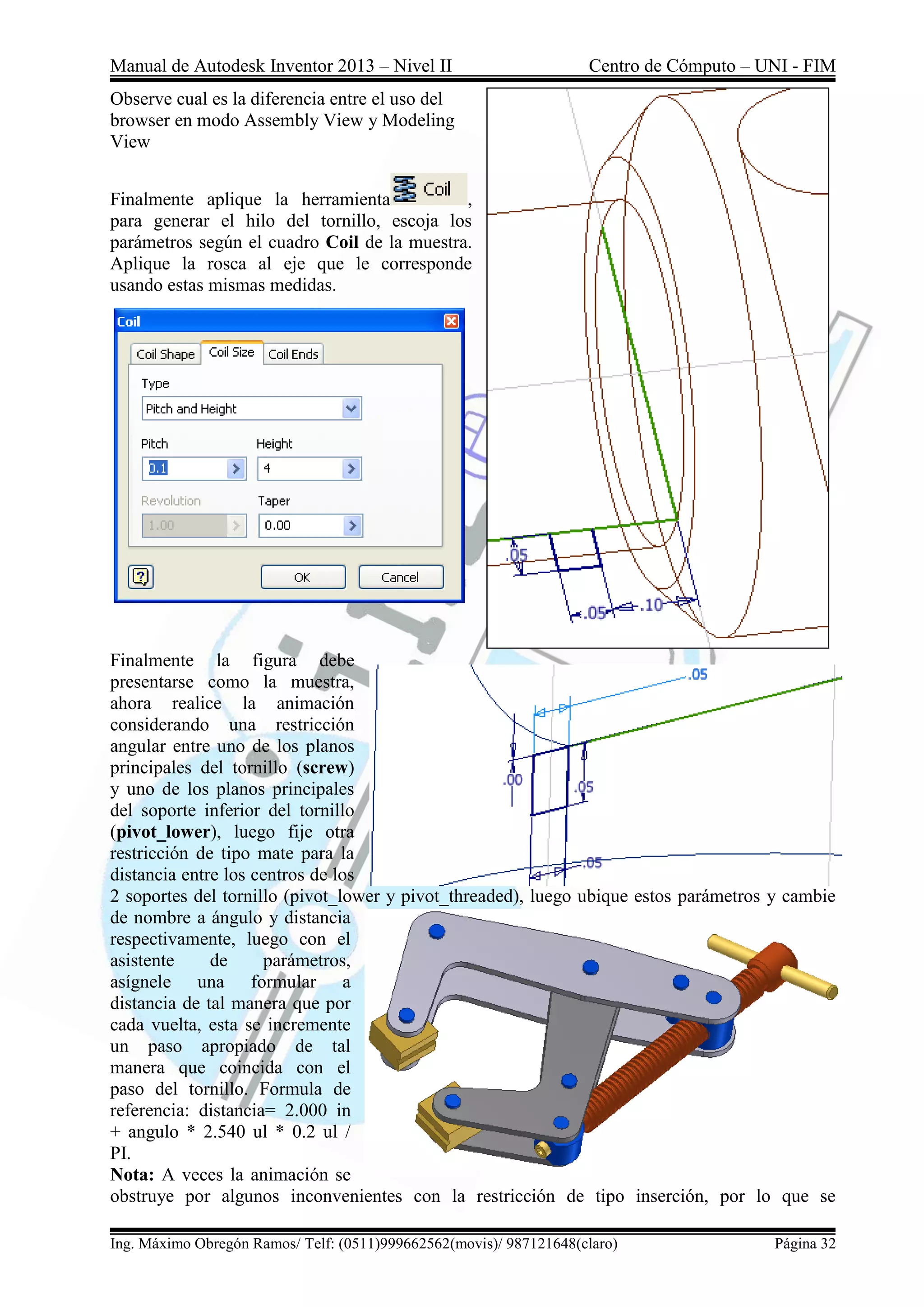 Manual de Autodesk Inventor 2013 – Nivel II Centro de Cómputo – UNI - FIM
Ing. Máximo Obregón Ramos/ Telf: (0511)999662562(movis)/ 987121648(claro) Página 32
Observe cual es la diferencia entre el uso del
browser en modo Assembly View y Modeling
View
Finalmente aplique la herramienta ,
para generar el hilo del tornillo, escoja los
parámetros según el cuadro Coil de la muestra.
Aplique la rosca al eje que le corresponde
usando estas mismas medidas.
Finalmente la figura debe
presentarse como la muestra,
ahora realice la animación
considerando una restricción
angular entre uno de los planos
principales del tornillo (screw)
y uno de los planos principales
del soporte inferior del tornillo
(pivot_lower), luego fije otra
restricción de tipo mate para la
distancia entre los centros de los
2 soportes del tornillo (pivot_lower y pivot_threaded), luego ubique estos parámetros y cambie
de nombre a ángulo y distancia
respectivamente, luego con el
asistente de parámetros,
asígnele una formular a
distancia de tal manera que por
cada vuelta, esta se incremente
un paso apropiado de tal
manera que coincida con el
paso del tornillo. Formula de
referencia: distancia= 2.000 in
+ angulo * 2.540 ul * 0.2 ul /
PI.
Nota: A veces la animación se
obstruye por algunos inconvenientes con la restricción de tipo inserción, por lo que se
 