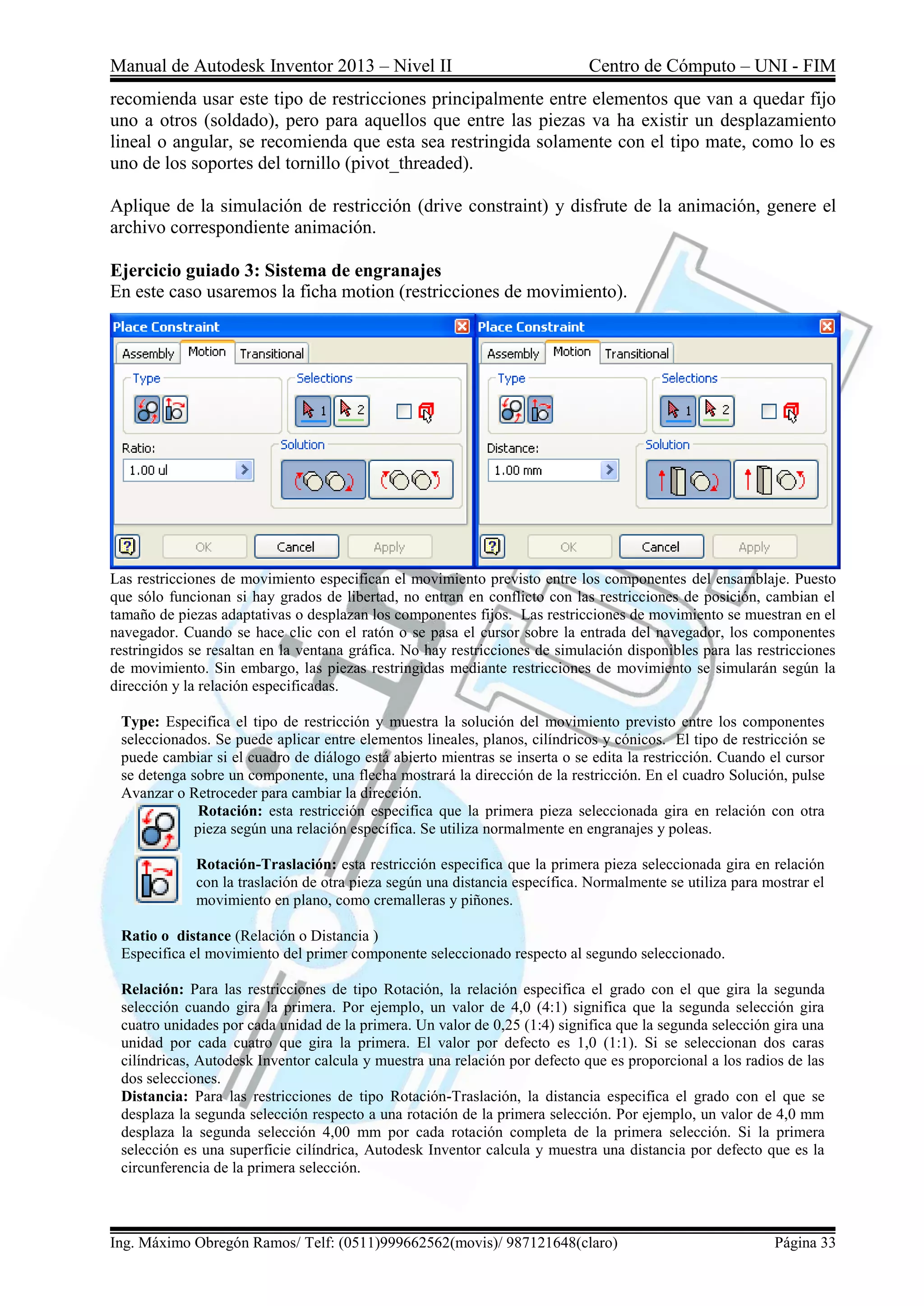 Manual de Autodesk Inventor 2013 – Nivel II Centro de Cómputo – UNI - FIM
Ing. Máximo Obregón Ramos/ Telf: (0511)999662562(movis)/ 987121648(claro) Página 33
recomienda usar este tipo de restricciones principalmente entre elementos que van a quedar fijo
uno a otros (soldado), pero para aquellos que entre las piezas va ha existir un desplazamiento
lineal o angular, se recomienda que esta sea restringida solamente con el tipo mate, como lo es
uno de los soportes del tornillo (pivot_threaded).
Aplique de la simulación de restricción (drive constraint) y disfrute de la animación, genere el
archivo correspondiente animación.
Ejercicio guiado 3: Sistema de engranajes
En este caso usaremos la ficha motion (restricciones de movimiento).
Las restricciones de movimiento especifican el movimiento previsto entre los componentes del ensamblaje. Puesto
que sólo funcionan si hay grados de libertad, no entran en conflicto con las restricciones de posición, cambian el
tamaño de piezas adaptativas o desplazan los componentes fijos. Las restricciones de movimiento se muestran en el
navegador. Cuando se hace clic con el ratón o se pasa el cursor sobre la entrada del navegador, los componentes
restringidos se resaltan en la ventana gráfica. No hay restricciones de simulación disponibles para las restricciones
de movimiento. Sin embargo, las piezas restringidas mediante restricciones de movimiento se simularán según la
dirección y la relación especificadas.
Type: Especifica el tipo de restricción y muestra la solución del movimiento previsto entre los componentes
seleccionados. Se puede aplicar entre elementos lineales, planos, cilíndricos y cónicos. El tipo de restricción se
puede cambiar si el cuadro de diálogo está abierto mientras se inserta o se edita la restricción. Cuando el cursor
se detenga sobre un componente, una flecha mostrará la dirección de la restricción. En el cuadro Solución, pulse
Avanzar o Retroceder para cambiar la dirección.
Rotación: esta restricción especifica que la primera pieza seleccionada gira en relación con otra
pieza según una relación específica. Se utiliza normalmente en engranajes y poleas.
Rotación-Traslación: esta restricción especifica que la primera pieza seleccionada gira en relación
con la traslación de otra pieza según una distancia específica. Normalmente se utiliza para mostrar el
movimiento en plano, como cremalleras y piñones.
Ratio o distance (Relación o Distancia )
Especifica el movimiento del primer componente seleccionado respecto al segundo seleccionado.
Relación: Para las restricciones de tipo Rotación, la relación especifica el grado con el que gira la segunda
selección cuando gira la primera. Por ejemplo, un valor de 4,0 (4:1) significa que la segunda selección gira
cuatro unidades por cada unidad de la primera. Un valor de 0,25 (1:4) significa que la segunda selección gira una
unidad por cada cuatro que gira la primera. El valor por defecto es 1,0 (1:1). Si se seleccionan dos caras
cilíndricas, Autodesk Inventor calcula y muestra una relación por defecto que es proporcional a los radios de las
dos selecciones.
Distancia: Para las restricciones de tipo Rotación-Traslación, la distancia especifica el grado con el que se
desplaza la segunda selección respecto a una rotación de la primera selección. Por ejemplo, un valor de 4,0 mm
desplaza la segunda selección 4,00 mm por cada rotación completa de la primera selección. Si la primera
selección es una superficie cilíndrica, Autodesk Inventor calcula y muestra una distancia por defecto que es la
circunferencia de la primera selección.
 