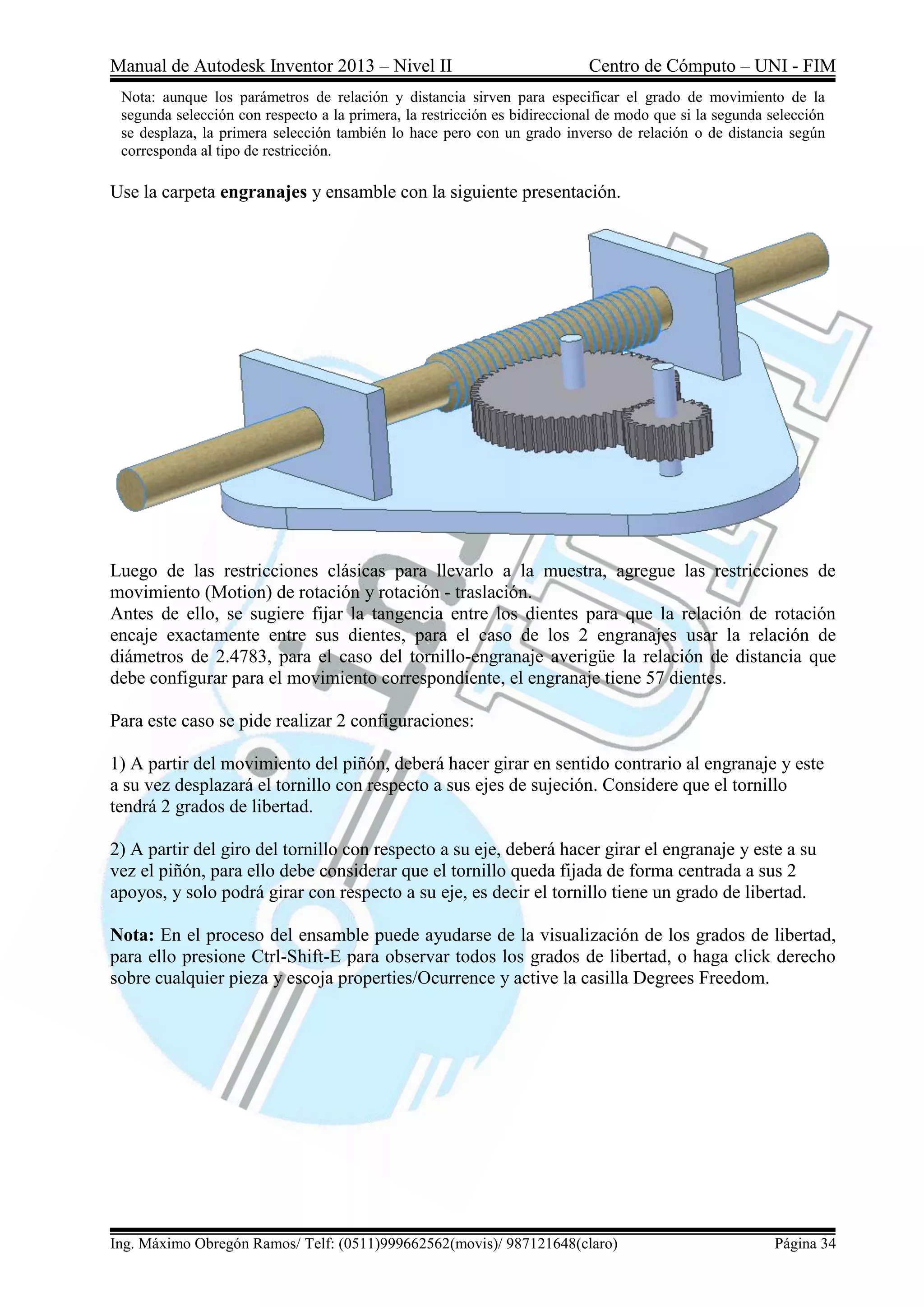 Manual de Autodesk Inventor 2013 – Nivel II Centro de Cómputo – UNI - FIM
Ing. Máximo Obregón Ramos/ Telf: (0511)999662562(movis)/ 987121648(claro) Página 34
Nota: aunque los parámetros de relación y distancia sirven para especificar el grado de movimiento de la
segunda selección con respecto a la primera, la restricción es bidireccional de modo que si la segunda selección
se desplaza, la primera selección también lo hace pero con un grado inverso de relación o de distancia según
corresponda al tipo de restricción.
Use la carpeta engranajes y ensamble con la siguiente presentación.
Luego de las restricciones clásicas para llevarlo a la muestra, agregue las restricciones de
movimiento (Motion) de rotación y rotación - traslación.
Antes de ello, se sugiere fijar la tangencia entre los dientes para que la relación de rotación
encaje exactamente entre sus dientes, para el caso de los 2 engranajes usar la relación de
diámetros de 2.4783, para el caso del tornillo-engranaje averigüe la relación de distancia que
debe configurar para el movimiento correspondiente, el engranaje tiene 57 dientes.
Para este caso se pide realizar 2 configuraciones:
1) A partir del movimiento del piñón, deberá hacer girar en sentido contrario al engranaje y este
a su vez desplazará el tornillo con respecto a sus ejes de sujeción. Considere que el tornillo
tendrá 2 grados de libertad.
2) A partir del giro del tornillo con respecto a su eje, deberá hacer girar el engranaje y este a su
vez el piñón, para ello debe considerar que el tornillo queda fijada de forma centrada a sus 2
apoyos, y solo podrá girar con respecto a su eje, es decir el tornillo tiene un grado de libertad.
Nota: En el proceso del ensamble puede ayudarse de la visualización de los grados de libertad,
para ello presione Ctrl-Shift-E para observar todos los grados de libertad, o haga click derecho
sobre cualquier pieza y escoja properties/Ocurrence y active la casilla Degrees Freedom.
 