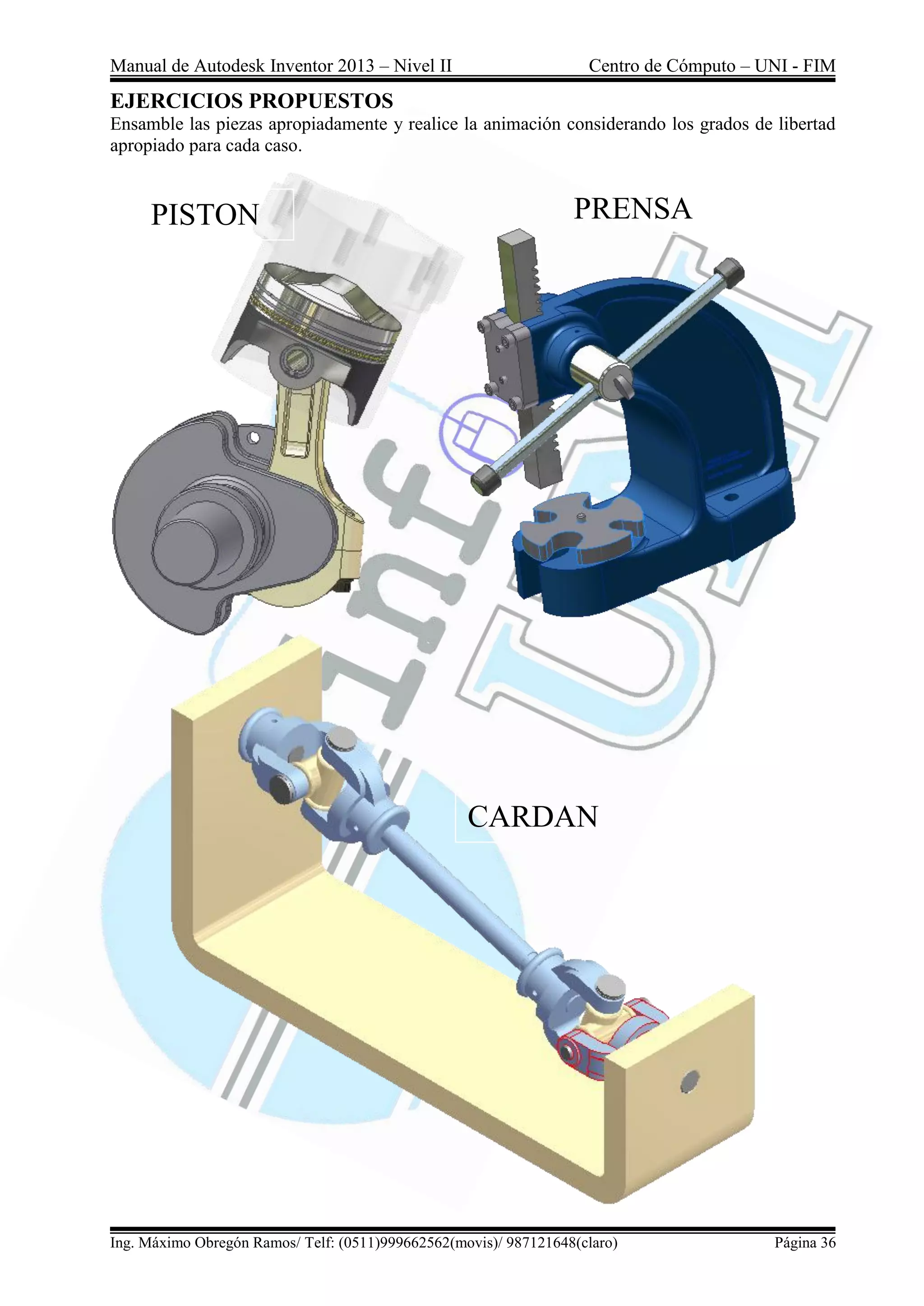 Manual de Autodesk Inventor 2013 – Nivel II Centro de Cómputo – UNI - FIM
Ing. Máximo Obregón Ramos/ Telf: (0511)999662562(movis)/ 987121648(claro) Página 36
EJERCICIOS PROPUESTOS
Ensamble las piezas apropiadamente y realice la animación considerando los grados de libertad
apropiado para cada caso.
PISTON PRENSA
CARDAN
 