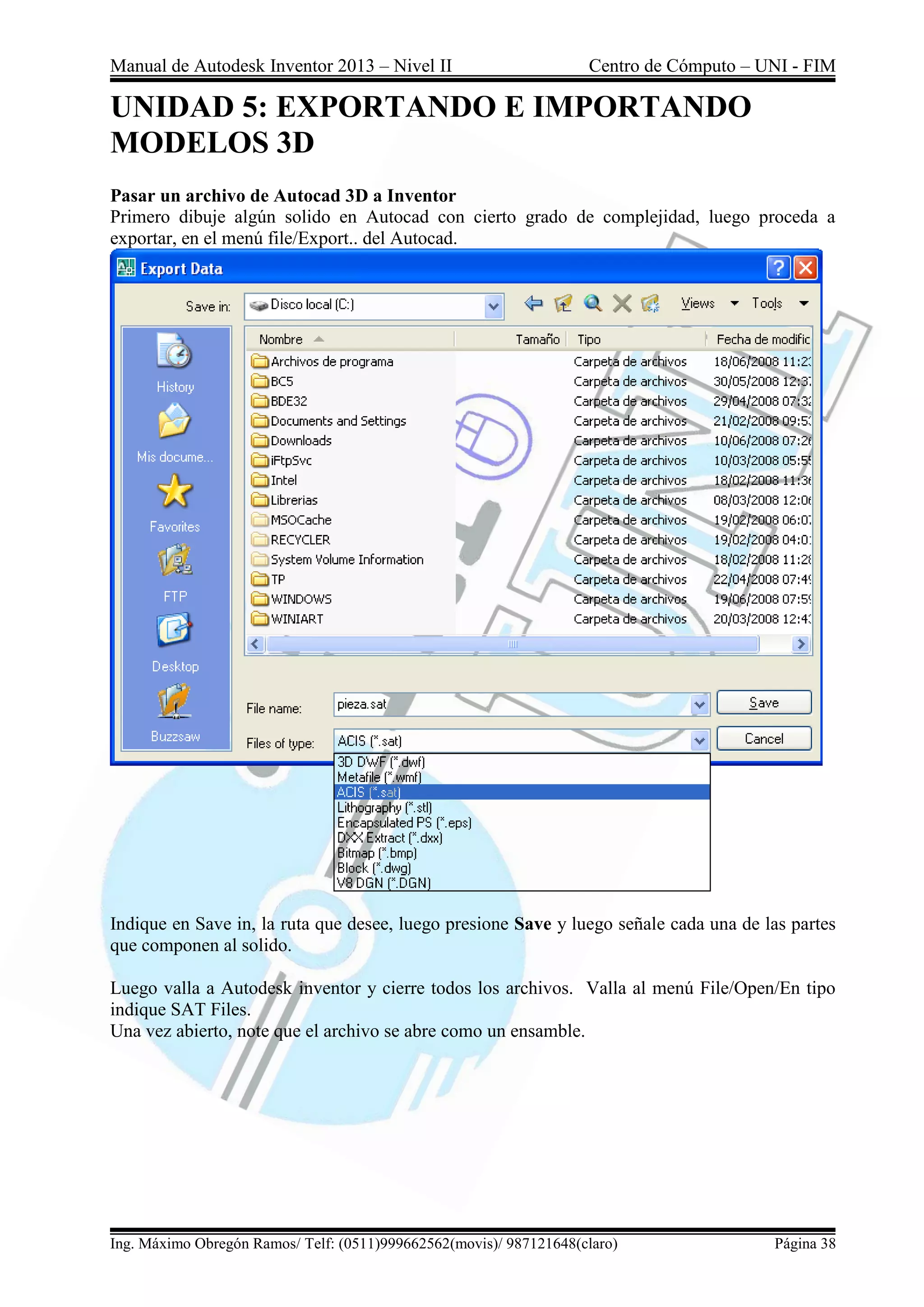 Manual de Autodesk Inventor 2013 – Nivel II Centro de Cómputo – UNI - FIM
Ing. Máximo Obregón Ramos/ Telf: (0511)999662562(movis)/ 987121648(claro) Página 38
UNIDAD 5: EXPORTANDO E IMPORTANDO
MODELOS 3D
Pasar un archivo de Autocad 3D a Inventor
Primero dibuje algún solido en Autocad con cierto grado de complejidad, luego proceda a
exportar, en el menú file/Export.. del Autocad.
Indique en Save in, la ruta que desee, luego presione Save y luego señale cada una de las partes
que componen al solido.
Luego valla a Autodesk inventor y cierre todos los archivos. Valla al menú File/Open/En tipo
indique SAT Files.
Una vez abierto, note que el archivo se abre como un ensamble.
 