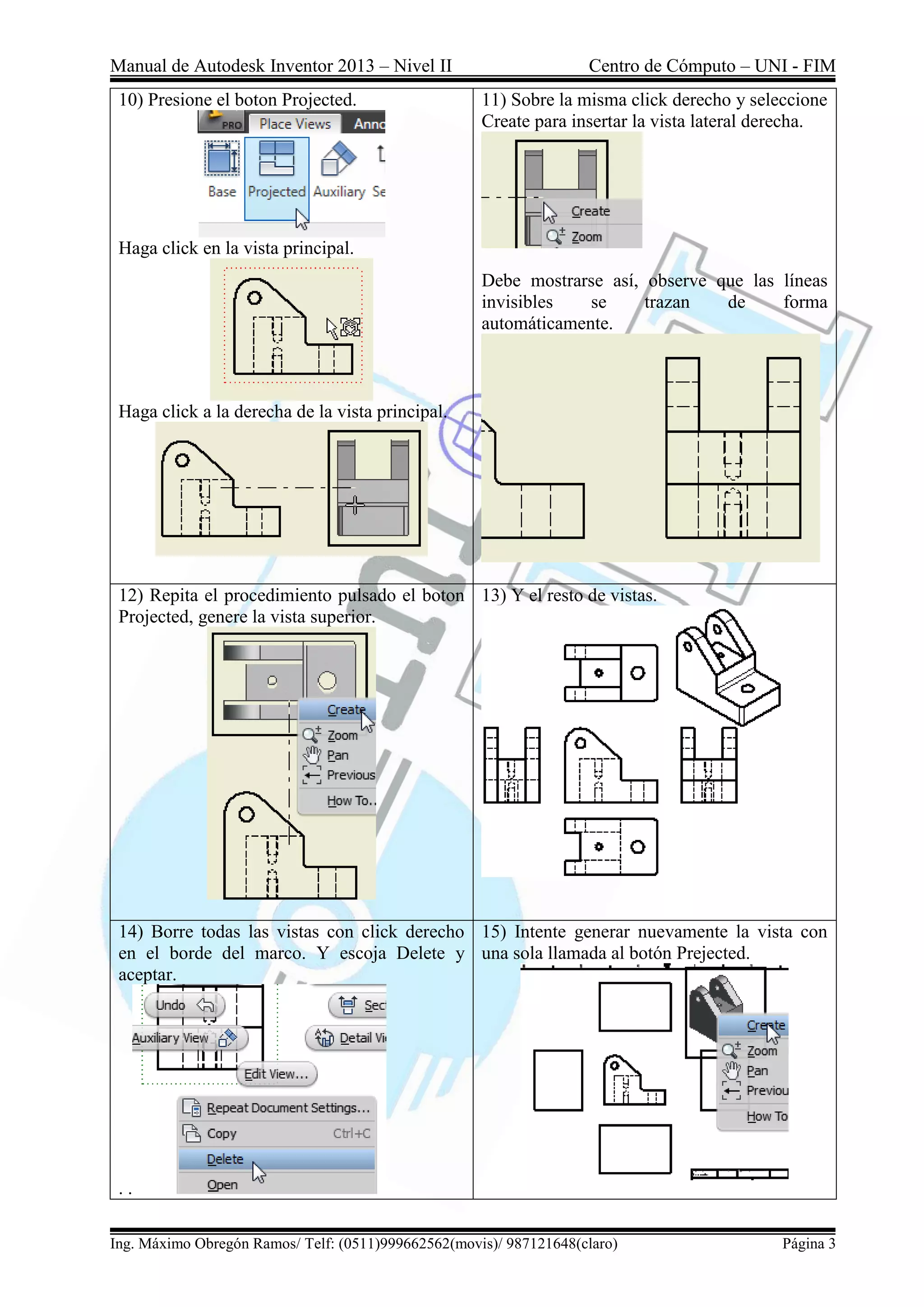 Manual de Autodesk Inventor 2013 – Nivel II Centro de Cómputo – UNI - FIM
Ing. Máximo Obregón Ramos/ Telf: (0511)999662562(movis)/ 987121648(claro) Página 3
10) Presione el boton Projected.
Haga click en la vista principal.
Haga click a la derecha de la vista principal.
11) Sobre la misma click derecho y seleccione
Create para insertar la vista lateral derecha.
Debe mostrarse así, observe que las líneas
invisibles se trazan de forma
automáticamente.
12) Repita el procedimiento pulsado el boton
Projected, genere la vista superior.
13) Y el resto de vistas.
14) Borre todas las vistas con click derecho
en el borde del marco. Y escoja Delete y
aceptar.
. .
15) Intente generar nuevamente la vista con
una sola llamada al botón Prejected.
 