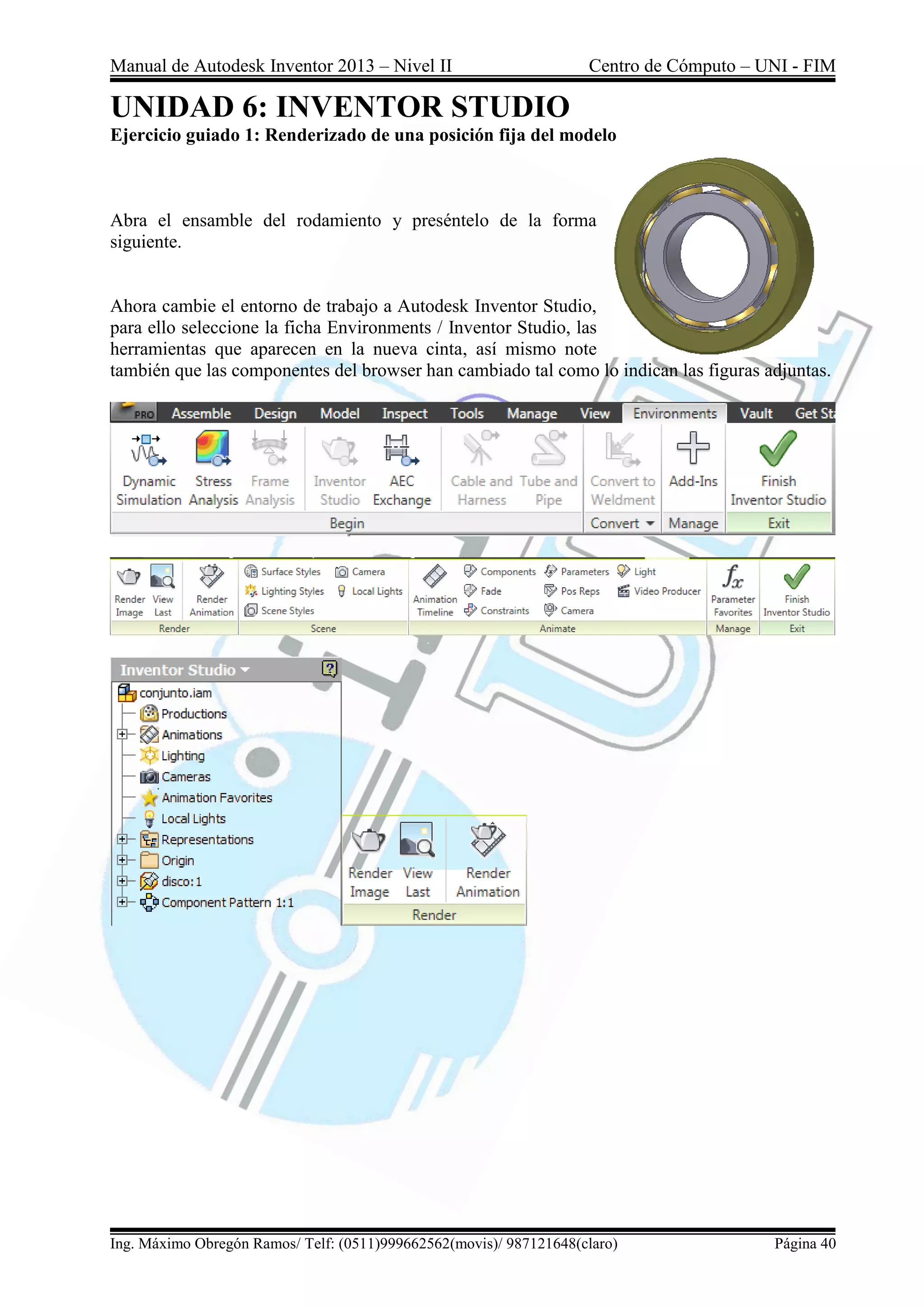 Manual de Autodesk Inventor 2013 – Nivel II Centro de Cómputo – UNI - FIM
Ing. Máximo Obregón Ramos/ Telf: (0511)999662562(movis)/ 987121648(claro) Página 40
UNIDAD 6: INVENTOR STUDIO
Ejercicio guiado 1: Renderizado de una posición fija del modelo
Abra el ensamble del rodamiento y preséntelo de la forma
siguiente.
Ahora cambie el entorno de trabajo a Autodesk Inventor Studio,
para ello seleccione la ficha Environments / Inventor Studio, las
herramientas que aparecen en la nueva cinta, así mismo note
también que las componentes del browser han cambiado tal como lo indican las figuras adjuntas.
 
