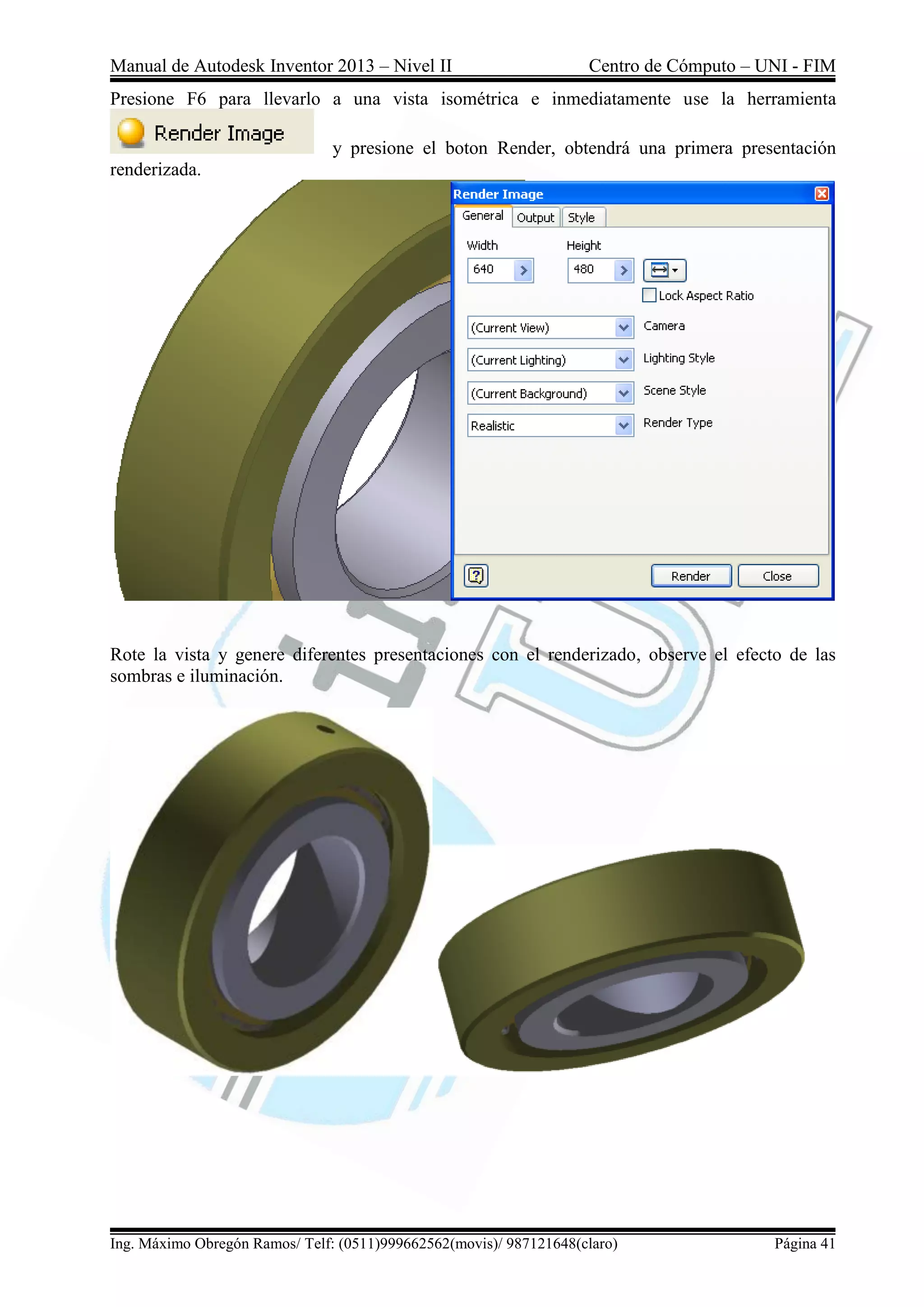 Manual de Autodesk Inventor 2013 – Nivel II Centro de Cómputo – UNI - FIM
Ing. Máximo Obregón Ramos/ Telf: (0511)999662562(movis)/ 987121648(claro) Página 41
Presione F6 para llevarlo a una vista isométrica e inmediatamente use la herramienta
y presione el boton Render, obtendrá una primera presentación
renderizada.
Rote la vista y genere diferentes presentaciones con el renderizado, observe el efecto de las
sombras e iluminación.
 