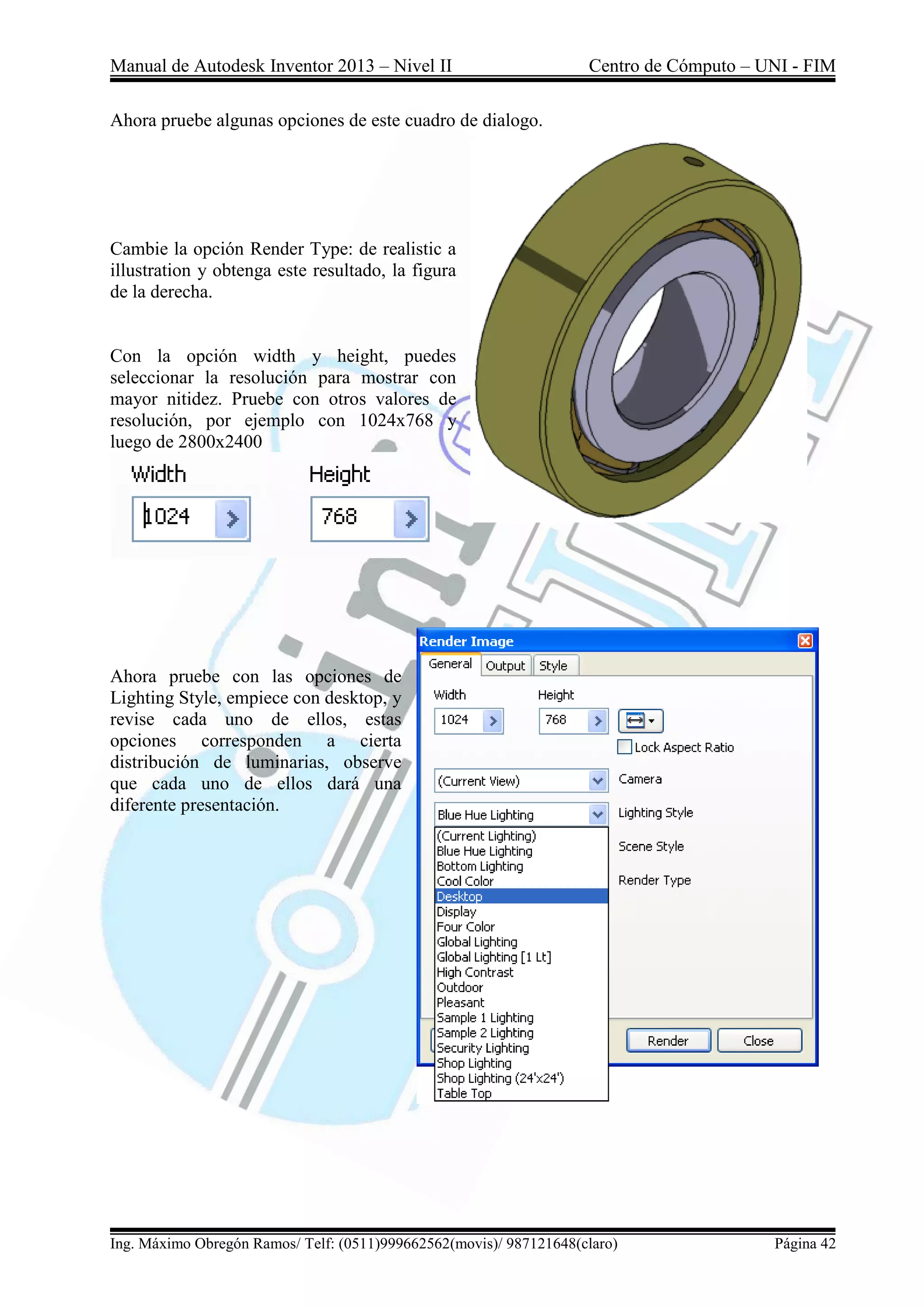 Manual de Autodesk Inventor 2013 – Nivel II Centro de Cómputo – UNI - FIM
Ing. Máximo Obregón Ramos/ Telf: (0511)999662562(movis)/ 987121648(claro) Página 42
Ahora pruebe algunas opciones de este cuadro de dialogo.
Cambie la opción Render Type: de realistic a
illustration y obtenga este resultado, la figura
de la derecha.
Con la opción width y height, puedes
seleccionar la resolución para mostrar con
mayor nitidez. Pruebe con otros valores de
resolución, por ejemplo con 1024x768 y
luego de 2800x2400
Ahora pruebe con las opciones de
Lighting Style, empiece con desktop, y
revise cada uno de ellos, estas
opciones corresponden a cierta
distribución de luminarias, observe
que cada uno de ellos dará una
diferente presentación.
 