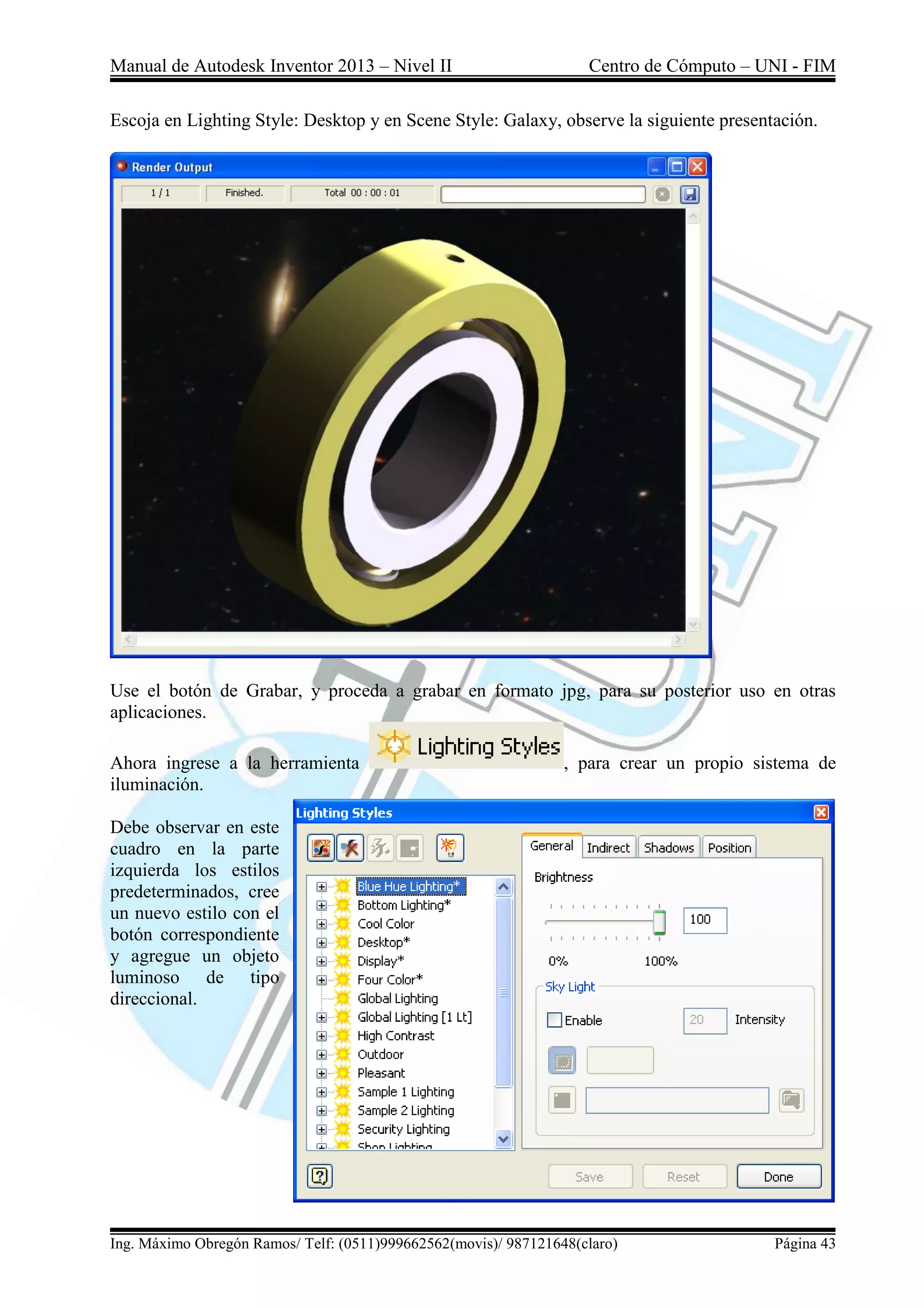 Manual de Autodesk Inventor 2013 – Nivel II Centro de Cómputo – UNI - FIM
Ing. Máximo Obregón Ramos/ Telf: (0511)999662562(movis)/ 987121648(claro) Página 43
Escoja en Lighting Style: Desktop y en Scene Style: Galaxy, observe la siguiente presentación.
Use el botón de Grabar, y proceda a grabar en formato jpg, para su posterior uso en otras
aplicaciones.
Ahora ingrese a la herramienta , para crear un propio sistema de
iluminación.
Debe observar en este
cuadro en la parte
izquierda los estilos
predeterminados, cree
un nuevo estilo con el
botón correspondiente
y agregue un objeto
luminoso de tipo
direccional.
 