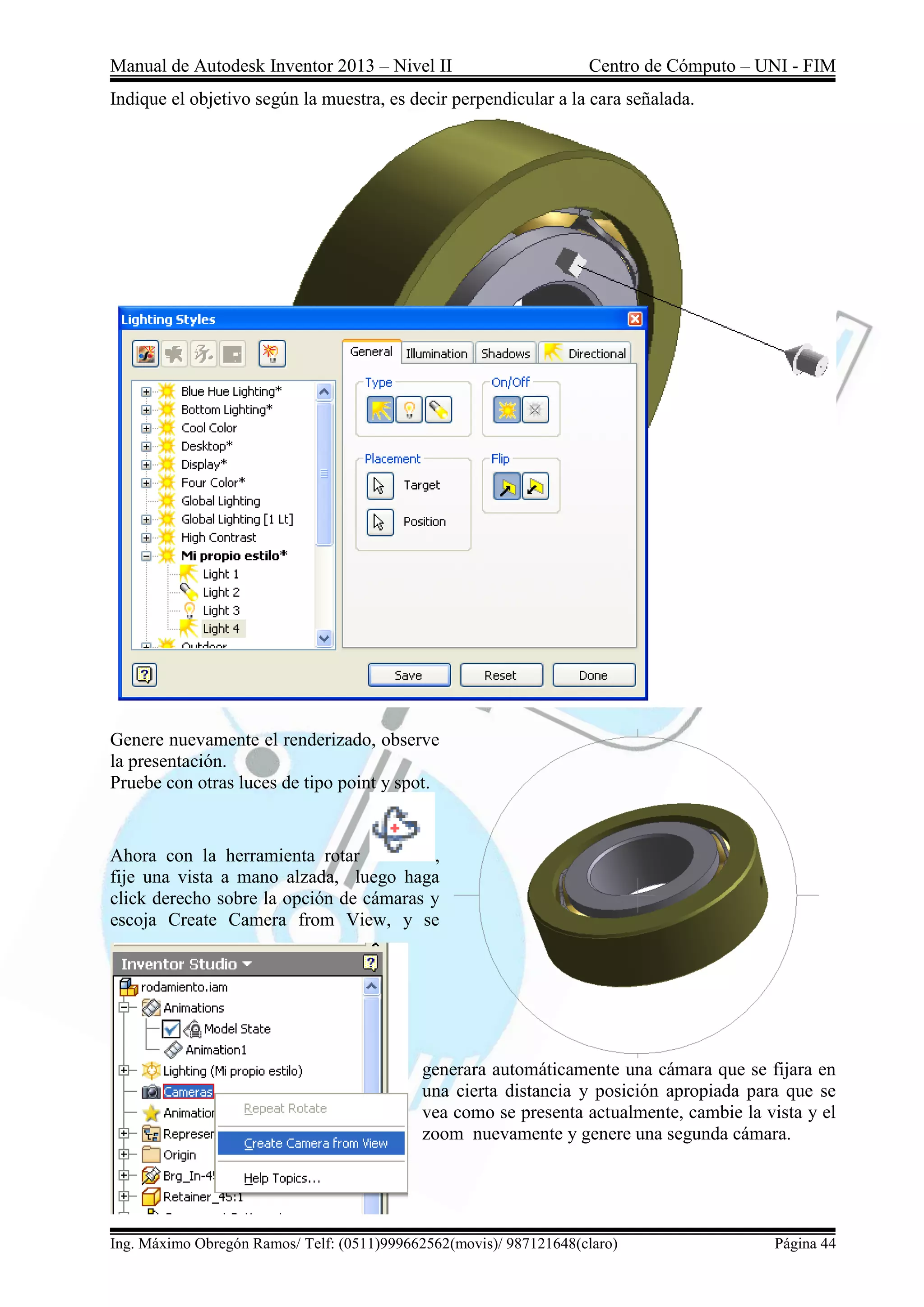 Manual de Autodesk Inventor 2013 – Nivel II Centro de Cómputo – UNI - FIM
Ing. Máximo Obregón Ramos/ Telf: (0511)999662562(movis)/ 987121648(claro) Página 44
Indique el objetivo según la muestra, es decir perpendicular a la cara señalada.
Genere nuevamente el renderizado, observe
la presentación.
Pruebe con otras luces de tipo point y spot.
Ahora con la herramienta rotar ,
fije una vista a mano alzada, luego haga
click derecho sobre la opción de cámaras y
escoja Create Camera from View, y se
generara automáticamente una cámara que se fijara en
una cierta distancia y posición apropiada para que se
vea como se presenta actualmente, cambie la vista y el
zoom nuevamente y genere una segunda cámara.
 