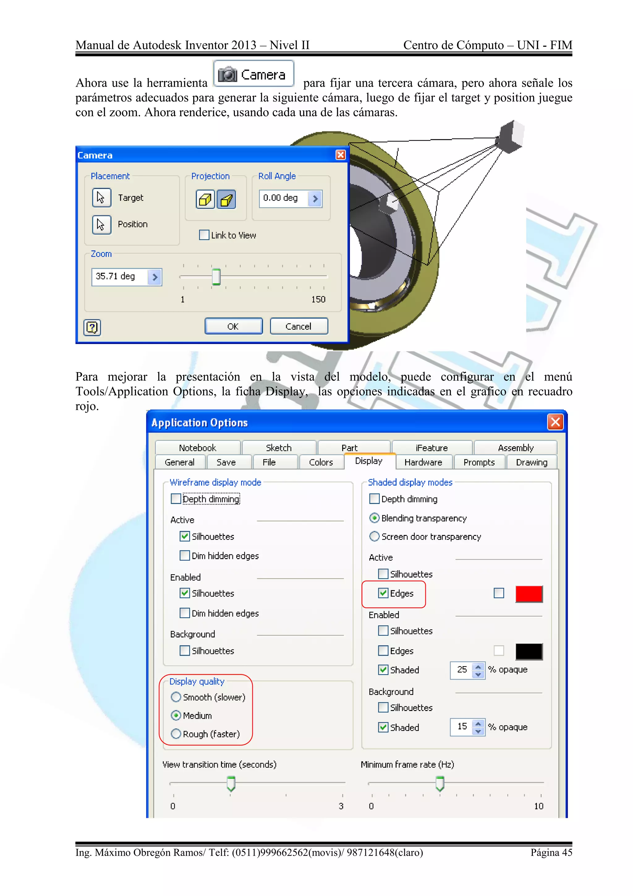Manual de Autodesk Inventor 2013 – Nivel II Centro de Cómputo – UNI - FIM
Ing. Máximo Obregón Ramos/ Telf: (0511)999662562(movis)/ 987121648(claro) Página 45
Ahora use la herramienta para fijar una tercera cámara, pero ahora señale los
parámetros adecuados para generar la siguiente cámara, luego de fijar el target y position juegue
con el zoom. Ahora renderice, usando cada una de las cámaras.
Para mejorar la presentación en la vista del modelo, puede configurar en el menú
Tools/Application Options, la ficha Display, las opciones indicadas en el grafico en recuadro
rojo.
 