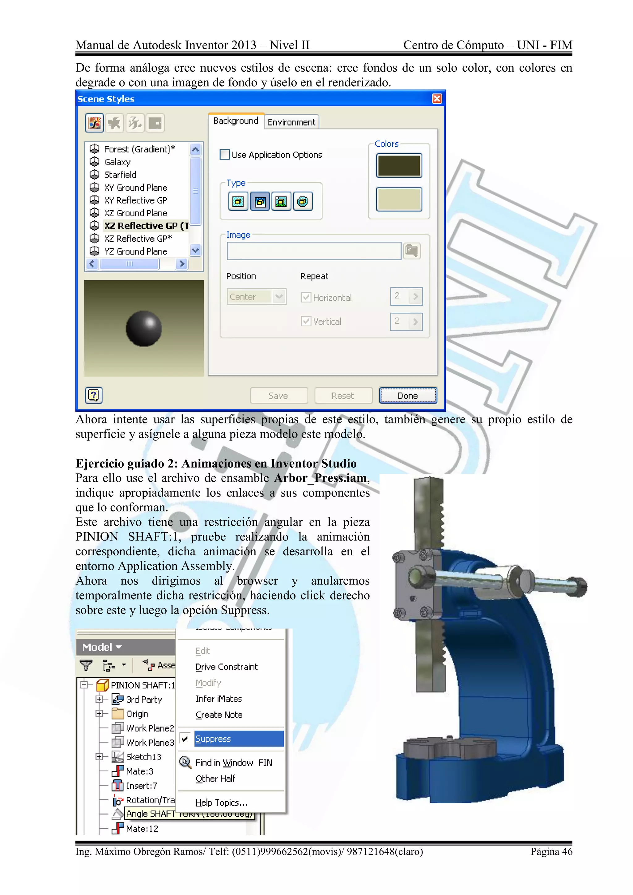 Manual de Autodesk Inventor 2013 – Nivel II Centro de Cómputo – UNI - FIM
Ing. Máximo Obregón Ramos/ Telf: (0511)999662562(movis)/ 987121648(claro) Página 46
De forma análoga cree nuevos estilos de escena: cree fondos de un solo color, con colores en
degrade o con una imagen de fondo y úselo en el renderizado.
Ahora intente usar las superficies propias de este estilo, también genere su propio estilo de
superficie y asígnele a alguna pieza modelo este modelo.
Ejercicio guiado 2: Animaciones en Inventor Studio
Para ello use el archivo de ensamble Arbor_Press.iam,
indique apropiadamente los enlaces a sus componentes
que lo conforman.
Este archivo tiene una restricción angular en la pieza
PINION SHAFT:1, pruebe realizando la animación
correspondiente, dicha animación se desarrolla en el
entorno Application Assembly.
Ahora nos dirigimos al browser y anularemos
temporalmente dicha restricción, haciendo click derecho
sobre este y luego la opción Suppress.
 