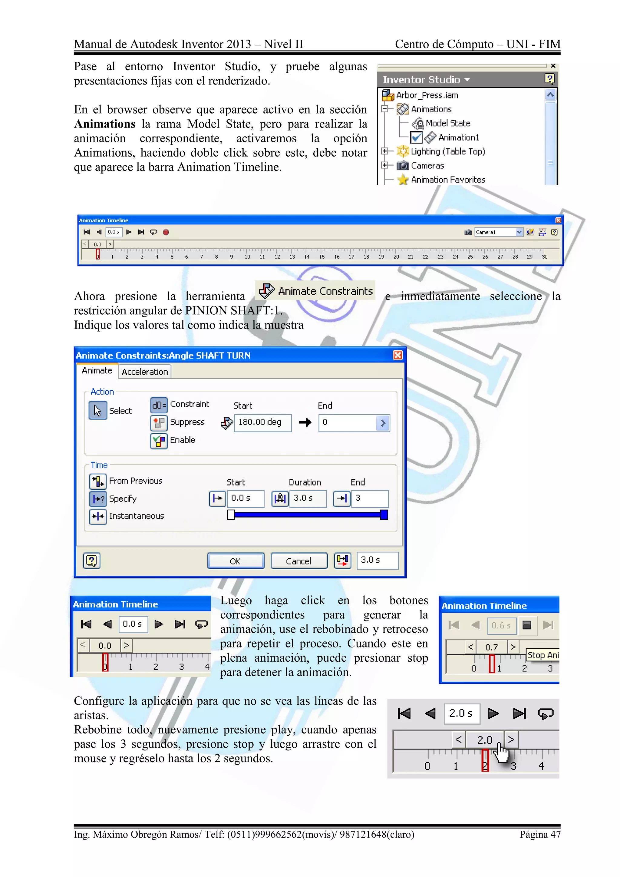 Manual de Autodesk Inventor 2013 – Nivel II Centro de Cómputo – UNI - FIM
Ing. Máximo Obregón Ramos/ Telf: (0511)999662562(movis)/ 987121648(claro) Página 47
Pase al entorno Inventor Studio, y pruebe algunas
presentaciones fijas con el renderizado.
En el browser observe que aparece activo en la sección
Animations la rama Model State, pero para realizar la
animación correspondiente, activaremos la opción
Animations, haciendo doble click sobre este, debe notar
que aparece la barra Animation Timeline.
Ahora presione la herramienta e inmediatamente seleccione la
restricción angular de PINION SHAFT:1.
Indique los valores tal como indica la muestra
Luego haga click en los botones
correspondientes para generar la
animación, use el rebobinado y retroceso
para repetir el proceso. Cuando este en
plena animación, puede presionar stop
para detener la animación.
Configure la aplicación para que no se vea las líneas de las
aristas.
Rebobine todo, nuevamente presione play, cuando apenas
pase los 3 segundos, presione stop y luego arrastre con el
mouse y regréselo hasta los 2 segundos.
 