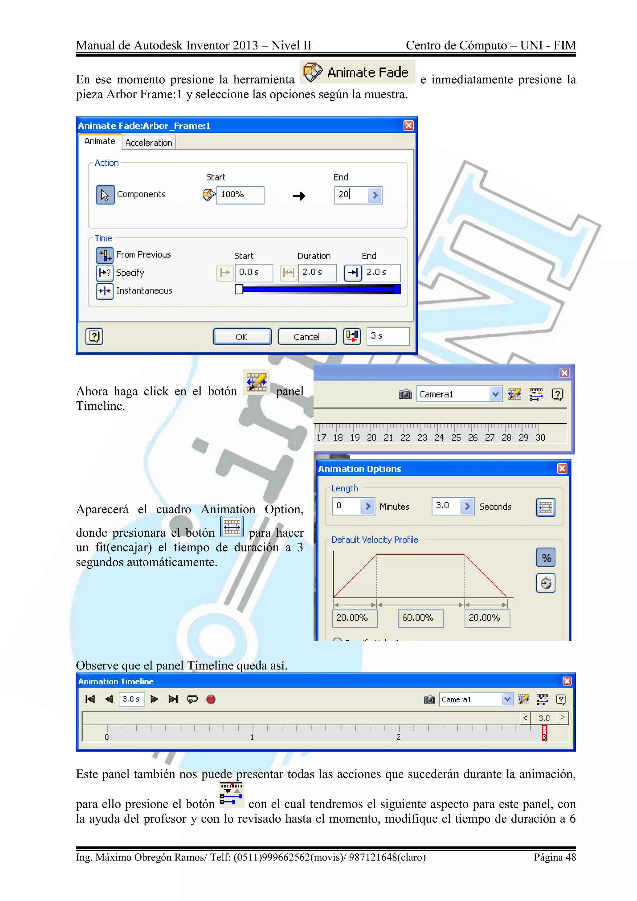 Manual de Autodesk Inventor 2013 – Nivel II Centro de Cómputo – UNI - FIM
Ing. Máximo Obregón Ramos/ Telf: (0511)999662562(movis)/ 987121648(claro) Página 48
En ese momento presione la herramienta e inmediatamente presione la
pieza Arbor Frame:1 y seleccione las opciones según la muestra.
Ahora haga click en el botón panel
Timeline.
Aparecerá el cuadro Animation Option,
donde presionara el botón para hacer
un fit(encajar) el tiempo de duración a 3
segundos automáticamente.
Observe que el panel Timeline queda así.
Este panel también nos puede presentar todas las acciones que sucederán durante la animación,
para ello presione el botón con el cual tendremos el siguiente aspecto para este panel, con
la ayuda del profesor y con lo revisado hasta el momento, modifique el tiempo de duración a 6
 
