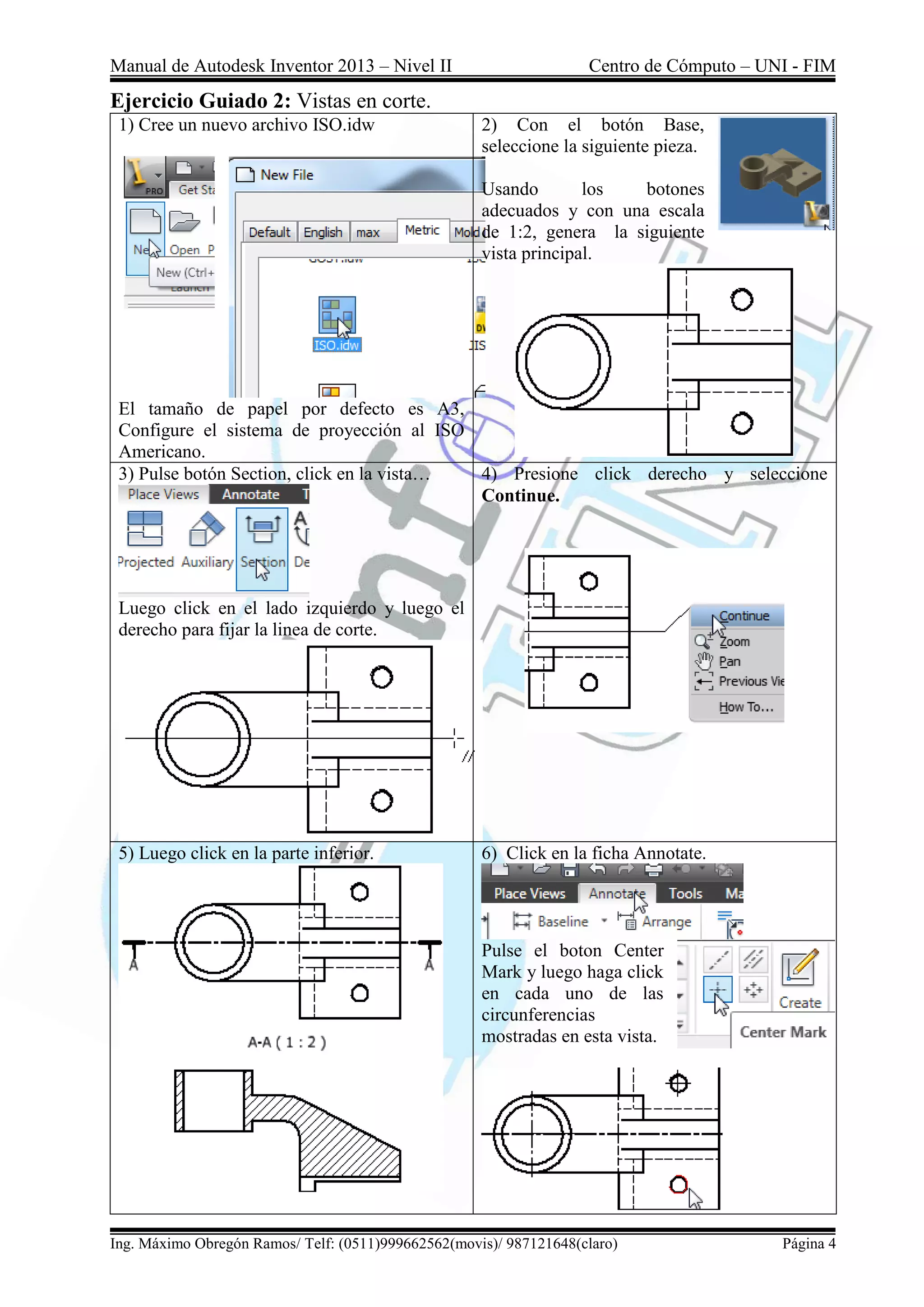Manual de Autodesk Inventor 2013 – Nivel II Centro de Cómputo – UNI - FIM
Ing. Máximo Obregón Ramos/ Telf: (0511)999662562(movis)/ 987121648(claro) Página 4
Ejercicio Guiado 2: Vistas en corte.
1) Cree un nuevo archivo ISO.idw
El tamaño de papel por defecto es A3,
Configure el sistema de proyección al ISO
Americano.
2) Con el botón Base,
seleccione la siguiente pieza.
Usando los botones
adecuados y con una escala
de 1:2, genera la siguiente
vista principal.
3) Pulse botón Section, click en la vista…
Luego click en el lado izquierdo y luego el
derecho para fijar la linea de corte.
4) Presione click derecho y seleccione
Continue.
5) Luego click en la parte inferior. 6) Click en la ficha Annotate.
Pulse el boton Center
Mark y luego haga click
en cada uno de las
circunferencias
mostradas en esta vista.
 
