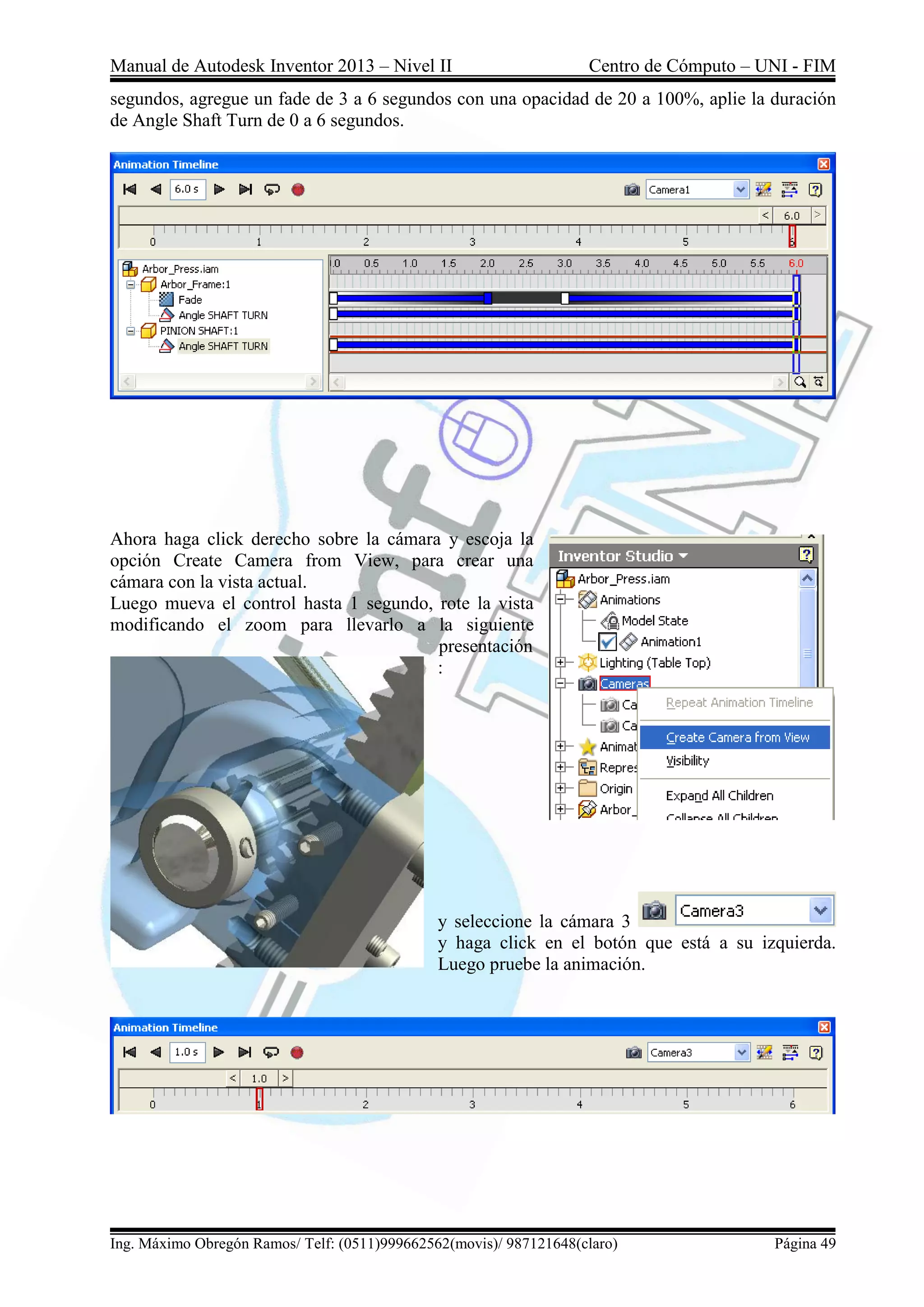Manual de Autodesk Inventor 2013 – Nivel II Centro de Cómputo – UNI - FIM
Ing. Máximo Obregón Ramos/ Telf: (0511)999662562(movis)/ 987121648(claro) Página 49
segundos, agregue un fade de 3 a 6 segundos con una opacidad de 20 a 100%, aplie la duración
de Angle Shaft Turn de 0 a 6 segundos.
Ahora haga click derecho sobre la cámara y escoja la
opción Create Camera from View, para crear una
cámara con la vista actual.
Luego mueva el control hasta 1 segundo, rote la vista
modificando el zoom para llevarlo a la siguiente
presentación
:
y seleccione la cámara 3
y haga click en el botón que está a su izquierda.
Luego pruebe la animación.
 