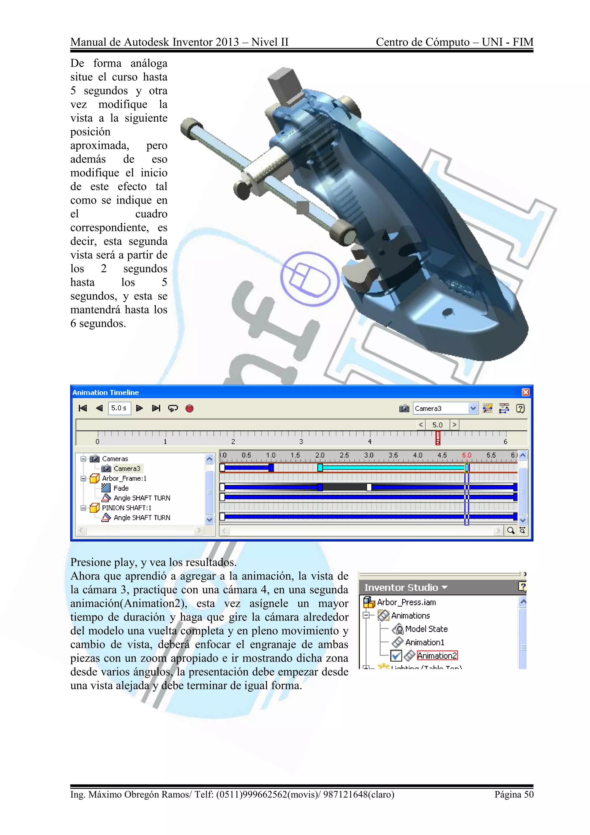 Manual de Autodesk Inventor 2013 – Nivel II Centro de Cómputo – UNI - FIM
Ing. Máximo Obregón Ramos/ Telf: (0511)999662562(movis)/ 987121648(claro) Página 50
De forma análoga
situe el curso hasta
5 segundos y otra
vez modifique la
vista a la siguiente
posición
aproximada, pero
además de eso
modifique el inicio
de este efecto tal
como se indique en
el cuadro
correspondiente, es
decir, esta segunda
vista será a partir de
los 2 segundos
hasta los 5
segundos, y esta se
mantendrá hasta los
6 segundos.
Presione play, y vea los resultados.
Ahora que aprendió a agregar a la animación, la vista de
la cámara 3, practique con una cámara 4, en una segunda
animación(Animation2), esta vez asígnele un mayor
tiempo de duración y haga que gire la cámara alrededor
del modelo una vuelta completa y en pleno movimiento y
cambio de vista, deberá enfocar el engranaje de ambas
piezas con un zoom apropiado e ir mostrando dicha zona
desde varios ángulos, la presentación debe empezar desde
una vista alejada y debe terminar de igual forma.
 