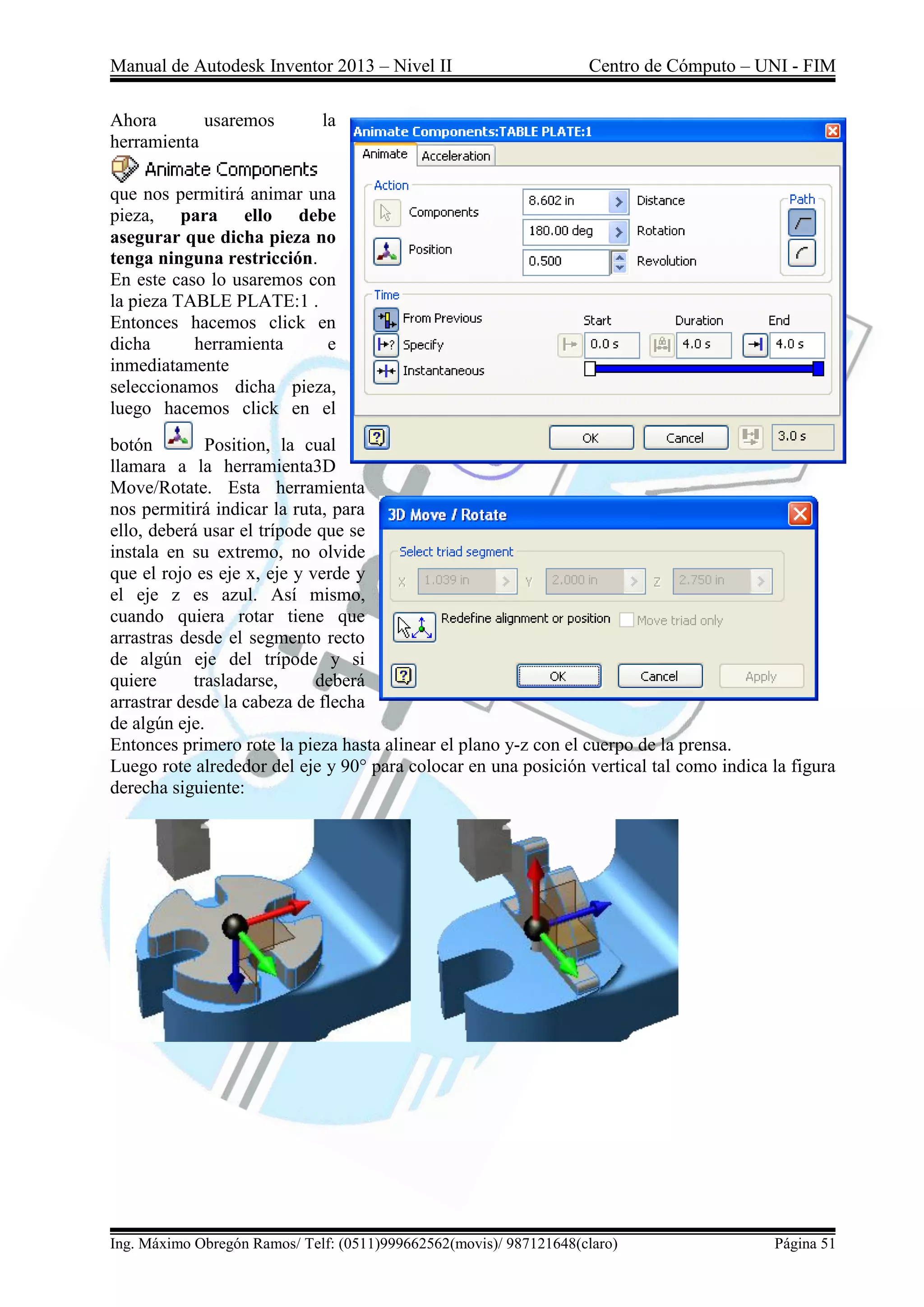 Manual de Autodesk Inventor 2013 – Nivel II Centro de Cómputo – UNI - FIM
Ing. Máximo Obregón Ramos/ Telf: (0511)999662562(movis)/ 987121648(claro) Página 51
Ahora usaremos la
herramienta
que nos permitirá animar una
pieza, para ello debe
asegurar que dicha pieza no
tenga ninguna restricción.
En este caso lo usaremos con
la pieza TABLE PLATE:1 .
Entonces hacemos click en
dicha herramienta e
inmediatamente
seleccionamos dicha pieza,
luego hacemos click en el
botón Position, la cual
llamara a la herramienta3D
Move/Rotate. Esta herramienta
nos permitirá indicar la ruta, para
ello, deberá usar el trípode que se
instala en su extremo, no olvide
que el rojo es eje x, eje y verde y
el eje z es azul. Así mismo,
cuando quiera rotar tiene que
arrastras desde el segmento recto
de algún eje del trípode y si
quiere trasladarse, deberá
arrastrar desde la cabeza de flecha
de algún eje.
Entonces primero rote la pieza hasta alinear el plano y-z con el cuerpo de la prensa.
Luego rote alrededor del eje y 90° para colocar en una posición vertical tal como indica la figura
derecha siguiente:
 