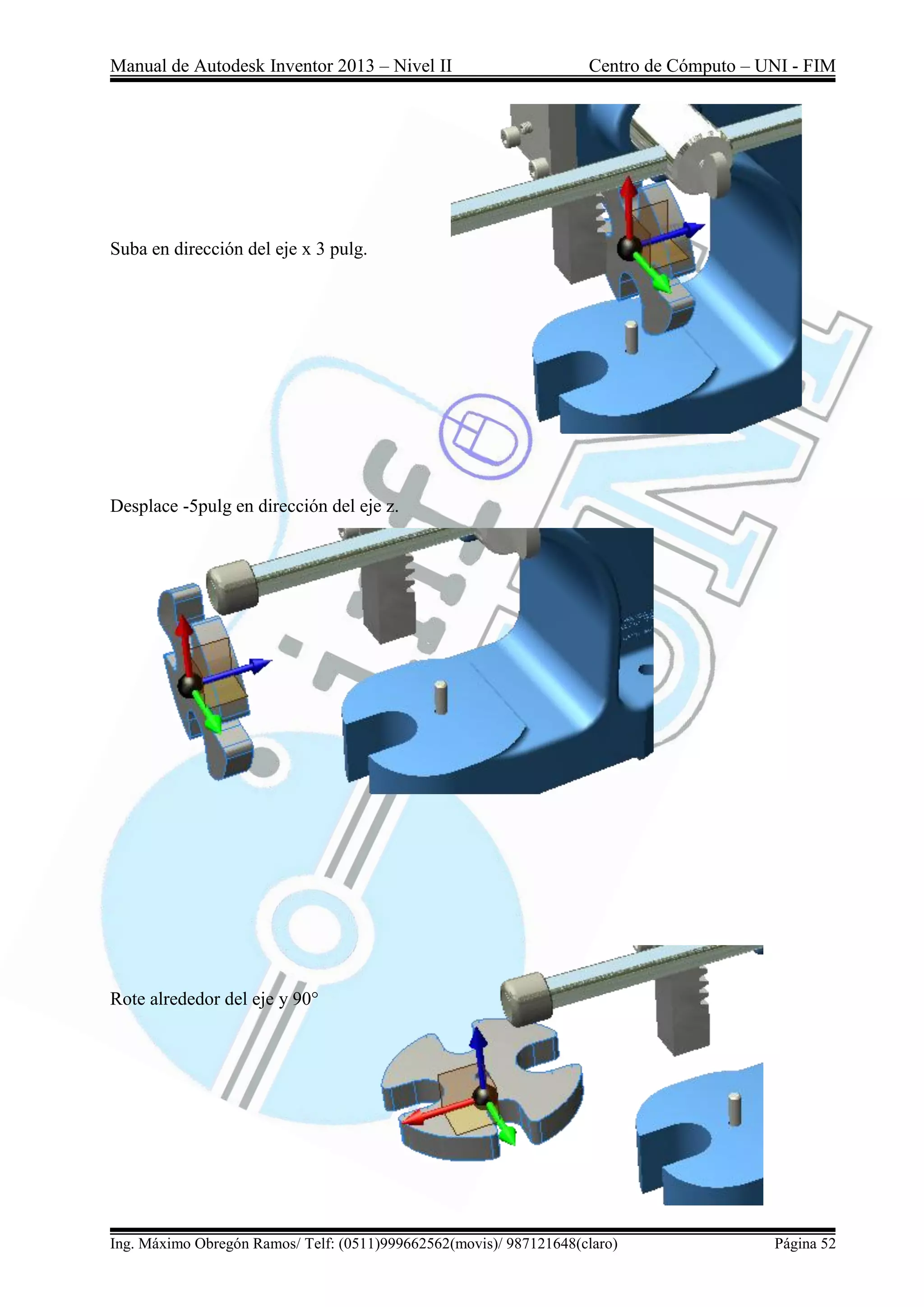 Manual de Autodesk Inventor 2013 – Nivel II Centro de Cómputo – UNI - FIM
Ing. Máximo Obregón Ramos/ Telf: (0511)999662562(movis)/ 987121648(claro) Página 52
Suba en dirección del eje x 3 pulg.
Desplace -5pulg en dirección del eje z.
Rote alrededor del eje y 90°
 